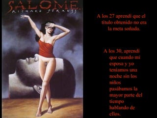 A los 27 aprendí que el
título obtenido no era
la meta soñada.

A los 30, aprendí
que cuando mi
esposa y yo
teníamos una
noche sin los
niños
pasábamos la
mayor parte del
tiempo
hablando de
ellos.

 