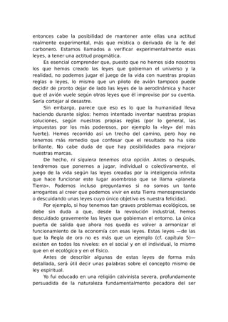 entonces cabe la posibilidad de mantener ante ellas una actitud
realmente experimental, más que mística o derivada de la fe del
carbonero. Estamos llamados a verificar experimentalmente esas
leyes, a tener una actitud pragmática.
Es esencial comprender que, puesto que no hemos sido nosotros
los que hemos creado las leyes que gobiernan el universo y la
realidad, no podemos jugar el juego de la vida con nuestras propias
reglas o leyes, lo mismo que un piloto de avión tampoco puede
decidir de pronto dejar de lado las leyes de la aerodinámica y hacer
que el avión vuele según otras leyes que él improvise por su cuenta.
Sería cortejar al desastre.
Sin embargo, parece que eso es lo que la humanidad lleva
haciendo durante siglos: hemos intentado inventar nuestras propias
soluciones, según nuestras propias reglas (por lo general, las
impuestas por los más poderosos, por ejemplo la «ley» del más
fuerte). Hemos recorrido así un trecho del camino, pero hoy no
tenemos más remedio que confesar que el resultado no ha sido
brillante. No cabe duda de que hay posibilidades para mejorar
nuestras marcas.
De hecho, ni siquiera tenemos otra opción. Antes o después,
tendremos que ponernos a jugar, individual o colectivamente, el
juego de la vida según las leyes creadas por la inteligencia infinita
que hace funcionar este lugar asombroso que se llama «planeta
Tierra». Podemos incluso preguntamos si no somos un tanto
arrogantes al creer que podemos vivir en esta Tierra menospreciando
o descuidando unas leyes cuyo único objetivo es nuestra felicidad.
Por ejemplo, si hoy tenemos tan graves problemas ecológicos, se
debe sin duda a que, desde la revolución industrial, hemos
descuidado gravemente las leyes que gobiernan el entorno. La única
puerta de salida que ahora nos queda es volver a armonizar el
funcionamiento de la economía con esas leyes. Estas leyes —de las
que la Regla de oro no es más que un ejemplo (cf. capítulo 5)—
existen en todos los niveles: en el social y en el individual, lo mismo
que en el ecológico y en el físico.
Antes de describir algunas de estas leyes de forma más
detallada, será útil decir unas palabras sobre el concepto mismo de
ley espiritual.
Yo fui educado en una religión calvinista severa, profundamente
persuadida de la naturaleza fundamentalmente pecadora del ser

 