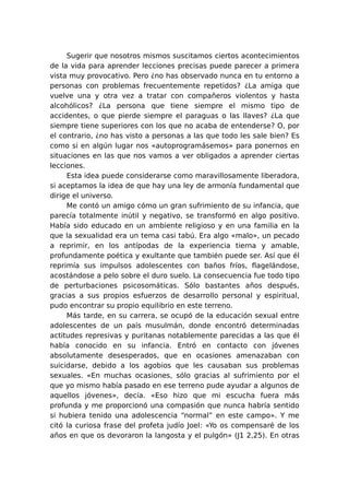 Sugerir que nosotros mismos suscitamos ciertos acontecimientos
de la vida para aprender lecciones precisas puede parecer a primera
vista muy provocativo. Pero ¿no has observado nunca en tu entorno a
personas con problemas frecuentemente repetidos? ¿La amiga que
vuelve una y otra vez a tratar con compañeros violentos y hasta
alcohólicos? ¿La persona que tiene siempre el mismo tipo de
accidentes, o que pierde siempre el paraguas o las llaves? ¿La que
siempre tiene superiores con los que no acaba de entenderse? O, por
el contrario, ¿no has visto a personas a las que todo les sale bien? Es
como si en algún lugar nos «autoprogramásemos» para ponernos en
situaciones en las que nos vamos a ver obligados a aprender ciertas
lecciones.
Esta idea puede considerarse como maravillosamente liberadora,
si aceptamos la idea de que hay una ley de armonía fundamental que
dirige el universo.
Me contó un amigo cómo un gran sufrimiento de su infancia, que
parecía totalmente inútil y negativo, se transformó en algo positivo.
Había sido educado en un ambiente religioso y en una familia en la
que la sexualidad era un tema casi tabú. Era algo «malo», un pecado
a reprimir, en los antípodas de la experiencia tierna y amable,
profundamente poética y exultante que también puede ser. Así que él
reprimía sus impulsos adolescentes con baños fríos, flagelándose,
acostándose a pelo sobre el duro suelo. La consecuencia fue todo tipo
de perturbaciones psicosomáticas. Sólo bastantes años después,
gracias a sus propios esfuerzos de desarrollo personal y espiritual,
pudo encontrar su propio equilibrio en este terreno.
Más tarde, en su carrera, se ocupó de la educación sexual entre
adolescentes de un país musulmán, donde encontró determinadas
actitudes represivas y puritanas notablemente parecidas a las que él
había conocido en su infancia. Entró en contacto con jóvenes
absolutamente desesperados, que en ocasiones amenazaban con
suicidarse, debido a los agobios que les causaban sus problemas
sexuales. «En muchas ocasiones, sólo gracias al sufrimiento por el
que yo mismo había pasado en ese terreno pude ayudar a algunos de
aquellos jóvenes», decía. «Eso hizo que mi escucha fuera más
profunda y me proporcionó una compasión que nunca habría sentido
si hubiera tenido una adolescencia “normal” en este campo». Y me
citó la curiosa frase del profeta judío Joel: «Yo os compensaré de los
años en que os devoraron la langosta y el pulgón» (J1 2,25). En otras

 