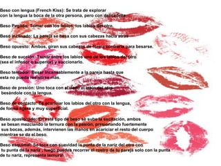 Beso con lengua (French Kiss): Se trata de explorar  con la lengua la boca de la otra persona, pero con delicadeza. Beso Pegado: Tomar con los labios, los labios del otro. Beso inclinado: La pareja se besa con sus cabezas hacia atrás  Beso opuesto: Ambos, giran sus cabezas de forma contraria para besarse. Beso de succión: Tomar entre los labios uno de los labios del otro  (sea el inferior o superior) y succionarlo. Beso tentador: Besar incansablemente a la pareja hasta que  esta no pueda resistirse más. Beso de presión: Uno toca con el dedo el labio del otro besándole con la lengua. Beso de contacto: Es acariciar los labios del otro con la lengua,  de forma ligera y muy superficial. Beso apasionado: En este tipo de beso se sube la excitación, ambos se besan mezclando la ternura con la pasión, presionando fuertemente sus bocas, además, intervienen las manos en acariciar el resto del cuerpo  mientras se da el beso. Beso esquimal: Se toca con suavidad la punta de la nariz del otro con tu punta de la nariz , luego puedes recorrer el rostro de tu pareja solo con la punta  de tu nariz, representa ternura!   