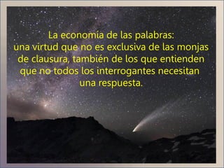 La economía de las palabras:
una virtud que no es exclusiva de las monjas
 de clausura, también de los que entienden
 que no todos los interrogantes necesitan
                una respuesta.
 