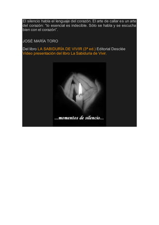 El silencio habla el lenguaje del corazón. El arte de callar es un arte
del corazón: “lo esencial es indecible. Sólo se habla y se escucha
bien con el corazón”.
JOSÉ MARÍA TORO
Del libro LA SABIDURÍA DE VIVIR (3ª ed.) Editorial Desclée
Video presentación del libro La Sabiduría de Vivir.
 
