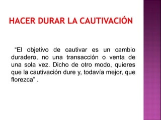 “El objetivo de cautivar es un cambio
duradero, no una transacción o venta de
una sola vez. Dicho de otro modo, quieres
que la cautivación dure y, todavía mejor, que
florezca” .
 