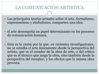 LA COMUNICACIÓN ARTISTICA 
 Las principales teorías actuales sobre el arte, formalismo, 
expresionismo y simbolismo, comparten una idea: 
 el arte desempeña un papel determinante en los procesos 
de comunicación humana. 
 Esta es la razón por la que, en recientes investigaciones, 
no se estudia el arte únicamente desde la perspectiva del 
artista, que es el creador de la obra de arte, o del critico 
que es el técnico que juzga la obra, sino también desde la 
perspectiva del receptor, y los efectos que la misma obra 
provoca. 
 