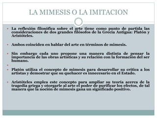 LA MIMESIS O LA IMITACION 
 La reflexión filosófica sobre el arte tiene como punto de partida las 
consideraciones de dos grandes filósofos de la Grecia Antigua: Platón y 
Aristóteles. 
 Ambos coinciden en hablar del arte en términos de mimesis. 
 Sin embargo cada uno propone una manera distinta de pensar la 
importancia de las obras artísticas y su relación con la formación del ser 
humano. 
 
 Platón utiliza el concepto de mimesis para desarrollar su crítica a los 
artistas y demostrar que su quehacer es innecesario en el Estado. 
 Aristóteles emplea este concepto para ampliar su teoría acerca de la 
tragedia griega y otorgarle al arte el poder de purificar los efectos, de tal 
manera que la noción de mimesis gana un significado positivo. 
 