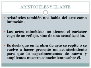 ARISTOTELES Y EL ARTE 
 Aristóteles también nos habla del arte como 
imitación. 
 Las artes miméticas no tienen el carácter 
vago de un reflejo, sino de una actualización. 
 Es decir que en la obra de arte se repite o se 
vuelve a hacer presente un acontecimiento 
para que lo experimentemos de nuevo y 
ampliemos nuestro conocimiento sobre él. 
 