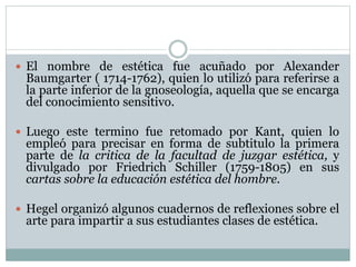  El nombre de estética fue acuñado por Alexander 
Baumgarter ( 1714-1762), quien lo utilizó para referirse a 
la parte inferior de la gnoseología, aquella que se encarga 
del conocimiento sensitivo. 
 Luego este termino fue retomado por Kant, quien lo 
empleó para precisar en forma de subtitulo la primera 
parte de la critica de la facultad de juzgar estética, y 
divulgado por Friedrich Schiller (1759-1805) en sus 
cartas sobre la educación estética del hombre. 
 Hegel organizó algunos cuadernos de reflexiones sobre el 
arte para impartir a sus estudiantes clases de estética. 
 