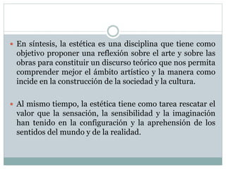  En síntesis, la estética es una disciplina que tiene como 
objetivo proponer una reflexión sobre el arte y sobre las 
obras para constituir un discurso teórico que nos permita 
comprender mejor el ámbito artístico y la manera como 
incide en la construcción de la sociedad y la cultura. 
 Al mismo tiempo, la estética tiene como tarea rescatar el 
valor que la sensación, la sensibilidad y la imaginación 
han tenido en la configuración y la aprehensión de los 
sentidos del mundo y de la realidad. 
 