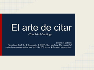 El arte de citar(The Art of Quoting)
Lorena de Cabrera
Tomado de Graff, G., & Birkenstein, C. (2007). They say/I say: The moves that
matter in persuasive writing. New York: NY. WW Norton & Company Incorporated.
 