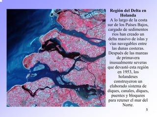 5 
Región del Delta en HolandaA lo largo de la costa sur de los Países Bajos, cargado de sedimentos ríos han creado un delta masivo de islas y vías navegables entre las dunas costeras. Después de las mareas de primavera inusualmente severas que devastóesta región en 1953, los holandeses construyeron un elaborado sistema de diques, canales, diques, puentes y bloqueos para retener el mar del Norte.  