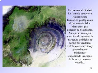 52 
Estructura de RichatLa llamada estructura Richates una formación geológica en el desierto de Adrar Mauren el país africano de Mauritania. Aunque se asemeja a un cráter de impacto, la estructura de Richatse formópor un domo volcánico endurecido y gradualmente erosionado, exponiendo las capas de la roca, como una cebolla..  