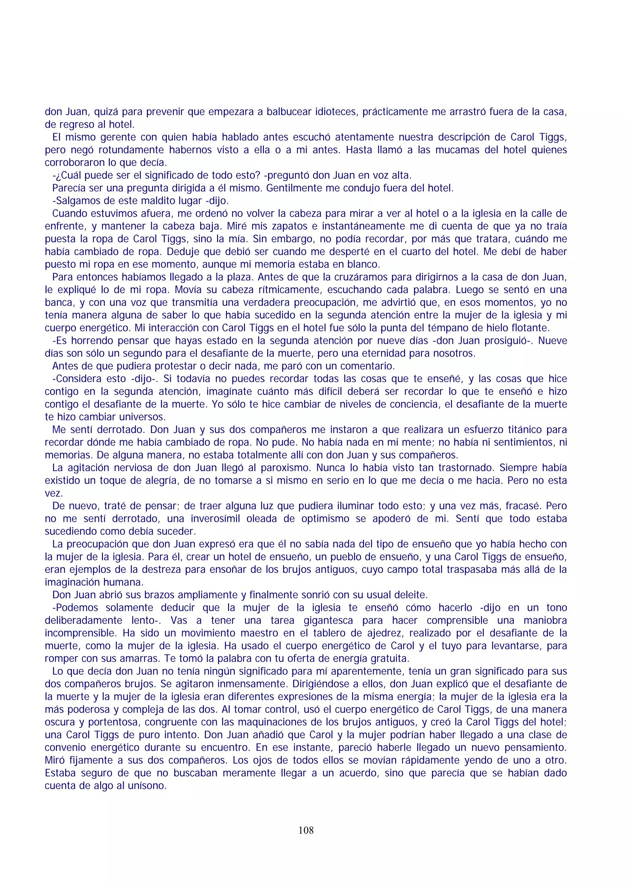 don Juan, quizá para prevenir que empezara a balbucear idioteces, prácticamente me arrastró fuera de la casa,
de regreso al hotel.
El mismo gerente con quien había hablado antes escuchó atentamente nuestra descripción de Carol Tiggs,
pero negó rotundamente habernos visto a ella o a mi antes. Hasta llamó a las mucamas del hotel quienes
corroboraron lo que decía.
-¿Cuál puede ser el significado de todo esto? -preguntó don Juan en voz alta.
Parecía ser una pregunta dirigida a él mismo. Gentilmente me condujo fuera del hotel.
-Salgamos de este maldito lugar -dijo.
Cuando estuvimos afuera, me ordenó no volver la cabeza para mirar a ver al hotel o a la iglesia en la calle de
enfrente, y mantener la cabeza baja. Miré mis zapatos e instantáneamente me di cuenta de que ya no traía
puesta la ropa de Carol Tiggs, sino la mía. Sin embargo, no podía recordar, por más que tratara, cuándo me
había cambiado de ropa. Deduje que debió ser cuando me desperté en el cuarto del hotel. Me debí de haber
puesto mi ropa en ese momento, aunque mi memoria estaba en blanco.
Para entonces habíamos llegado a la plaza. Antes de que la cruzáramos para dirigirnos a la casa de don Juan,
le expliqué lo de mi ropa. Movía su cabeza rítmicamente, escuchando cada palabra. Luego se sentó en una
banca, y con una voz que transmitía una verdadera preocupación, me advirtió que, en esos momentos, yo no
tenía manera alguna de saber lo que había sucedido en la segunda atención entre la mujer de la iglesia y mi
cuerpo energético. Mi interacción con Carol Tiggs en el hotel fue sólo la punta del témpano de hielo flotante.
-Es horrendo pensar que hayas estado en la segunda atención por nueve días -don Juan prosiguió-. Nueve
días son sólo un segundo para el desafiante de la muerte, pero una eternidad para nosotros.
Antes de que pudiera protestar o decir nada, me paró con un comentario.
-Considera esto -dijo-. Si todavía no puedes recordar todas las cosas que te enseñé, y las cosas que hice
contigo en la segunda atención, imagínate cuánto más difícil deberá ser recordar lo que te enseñó e hizo
contigo el desafiante de la muerte. Yo sólo te hice cambiar de niveles de conciencia, el desafiante de la muerte
te hizo cambiar universos.
Me sentí derrotado. Don Juan y sus dos compañeros me instaron a que realizara un esfuerzo titánico para
recordar dónde me había cambiado de ropa. No pude. No había nada en mi mente; no había ni sentimientos, ni
memorias. De alguna manera, no estaba totalmente allí con don Juan y sus compañeros.
La agitación nerviosa de don Juan llegó al paroxismo. Nunca lo había visto tan trastornado. Siempre había
existido un toque de alegría, de no tomarse a si mismo en serio en lo que me decía o me hacia. Pero no esta
vez.
De nuevo, traté de pensar; de traer alguna luz que pudiera iluminar todo esto; y una vez más, fracasé. Pero
no me sentí derrotado, una inverosímil oleada de optimismo se apoderó de mi. Sentí que todo estaba
sucediendo como debía suceder.
La preocupación que don Juan expresó era que él no sabía nada del tipo de ensueño que yo había hecho con
la mujer de la iglesia. Para él, crear un hotel de ensueño, un pueblo de ensueño, y una Carol Tiggs de ensueño,
eran ejemplos de la destreza para ensoñar de los brujos antiguos, cuyo campo total traspasaba más allá de la
imaginación humana.
Don Juan abrió sus brazos ampliamente y finalmente sonrió con su usual deleite.
-Podemos solamente deducir que la mujer de la iglesia te enseñó cómo hacerlo -dijo en un tono
deliberadamente lento-. Vas a tener una tarea gigantesca para hacer comprensible una maniobra
incomprensible. Ha sido un movimiento maestro en el tablero de ajedrez, realizado por el desafiante de la
muerte, como la mujer de la iglesia. Ha usado el cuerpo energético de Carol y el tuyo para levantarse, para
romper con sus amarras. Te tomó la palabra con tu oferta de energía gratuita.
Lo que decía don Juan no tenía ningún significado para mí aparentemente, tenía un gran significado para sus
dos compañeros brujos. Se agitaron inmensamente. Dirigiéndose a ellos, don Juan explicó que el desafiante de
la muerte y la mujer de la iglesia eran diferentes expresiones de la misma energía; la mujer de la iglesia era la
más poderosa y compleja de las dos. Al tomar control, usó el cuerpo energético de Carol Tiggs, de una manera
oscura y portentosa, congruente con las maquinaciones de los brujos antiguos, y creó la Carol Tiggs del hotel;
una Carol Tiggs de puro intento. Don Juan añadió que Carol y la mujer podrían haber llegado a una clase de
convenio energético durante su encuentro. En ese instante, pareció haberle llegado un nuevo pensamiento.
Miró fijamente a sus dos compañeros. Los ojos de todos ellos se movían rápidamente yendo de uno a otro.
Estaba seguro de que no buscaban meramente llegar a un acuerdo, sino que parecía que se habían dado
cuenta de algo al unísono.

108

 