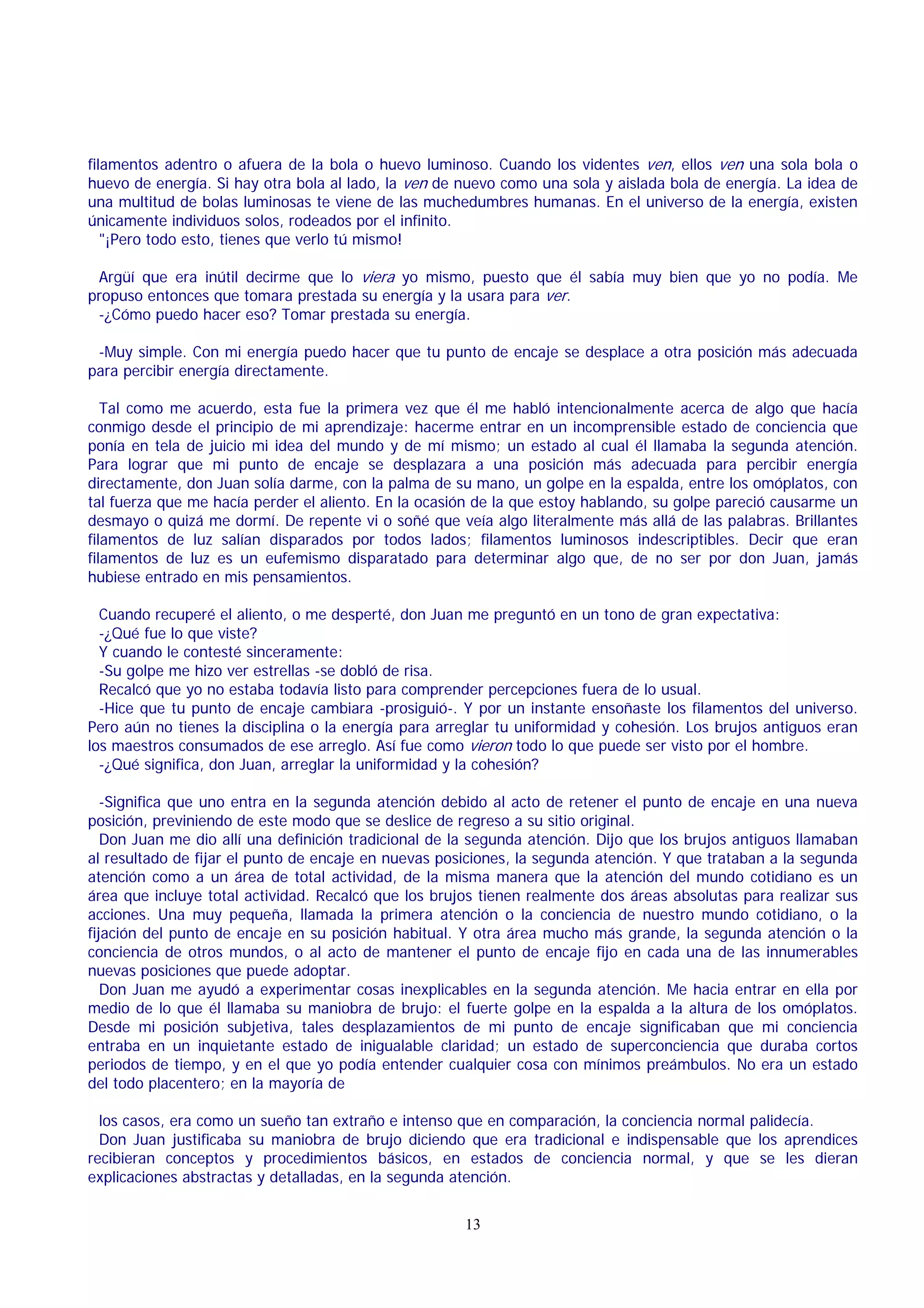filamentos adentro o afuera de la bola o huevo luminoso. Cuando los videntes ven, ellos ven una sola bola o
huevo de energía. Si hay otra bola al lado, la ven de nuevo como una sola y aislada bola de energía. La idea de
una multitud de bolas luminosas te viene de las muchedumbres humanas. En el universo de la energía, existen
únicamente individuos solos, rodeados por el infinito.
"¡Pero todo esto, tienes que verlo tú mismo!
Argüí que era inútil decirme que lo viera yo mismo, puesto que él sabía muy bien que yo no podía. Me
propuso entonces que tomara prestada su energía y la usara para ver.
-¿Cómo puedo hacer eso? Tomar prestada su energía.
-Muy simple. Con mi energía puedo hacer que tu punto de encaje se desplace a otra posición más adecuada
para percibir energía directamente.
Tal como me acuerdo, esta fue la primera vez que él me habló intencionalmente acerca de algo que hacía
conmigo desde el principio de mi aprendizaje: hacerme entrar en un incomprensible estado de conciencia que
ponía en tela de juicio mi idea del mundo y de mí mismo; un estado al cual él llamaba la segunda atención.
Para lograr que mi punto de encaje se desplazara a una posición más adecuada para percibir energía
directamente, don Juan solía darme, con la palma de su mano, un golpe en la espalda, entre los omóplatos, con
tal fuerza que me hacía perder el aliento. En la ocasión de la que estoy hablando, su golpe pareció causarme un
desmayo o quizá me dormí. De repente vi o soñé que veía algo literalmente más allá de las palabras. Brillantes
filamentos de luz salían disparados por todos lados; filamentos luminosos indescriptibles. Decir que eran
filamentos de luz es un eufemismo disparatado para determinar algo que, de no ser por don Juan, jamás
hubiese entrado en mis pensamientos.
Cuando recuperé el aliento, o me desperté, don Juan me preguntó en un tono de gran expectativa:
-¿Qué fue lo que viste?
Y cuando le contesté sinceramente:
-Su golpe me hizo ver estrellas -se dobló de risa.
Recalcó que yo no estaba todavía listo para comprender percepciones fuera de lo usual.
-Hice que tu punto de encaje cambiara -prosiguió-. Y por un instante ensoñaste los filamentos del universo.
Pero aún no tienes la disciplina o la energía para arreglar tu uniformidad y cohesión. Los brujos antiguos eran
los maestros consumados de ese arreglo. Así fue como vieron todo lo que puede ser visto por el hombre.
-¿Qué significa, don Juan, arreglar la uniformidad y la cohesión?
-Significa que uno entra en la segunda atención debido al acto de retener el punto de encaje en una nueva
posición, previniendo de este modo que se deslice de regreso a su sitio original.
Don Juan me dio allí una definición tradicional de la segunda atención. Dijo que los brujos antiguos llamaban
al resultado de fijar el punto de encaje en nuevas posiciones, la segunda atención. Y que trataban a la segunda
atención como a un área de total actividad, de la misma manera que la atención del mundo cotidiano es un
área que incluye total actividad. Recalcó que los brujos tienen realmente dos áreas absolutas para realizar sus
acciones. Una muy pequeña, llamada la primera atención o la conciencia de nuestro mundo cotidiano, o la
fijación del punto de encaje en su posición habitual. Y otra área mucho más grande, la segunda atención o la
conciencia de otros mundos, o al acto de mantener el punto de encaje fijo en cada una de las innumerables
nuevas posiciones que puede adoptar.
Don Juan me ayudó a experimentar cosas inexplicables en la segunda atención. Me hacia entrar en ella por
medio de lo que él llamaba su maniobra de brujo: el fuerte golpe en la espalda a la altura de los omóplatos.
Desde mi posición subjetiva, tales desplazamientos de mi punto de encaje significaban que mi conciencia
entraba en un inquietante estado de inigualable claridad; un estado de superconciencia que duraba cortos
periodos de tiempo, y en el que yo podía entender cualquier cosa con mínimos preámbulos. No era un estado
del todo placentero; en la mayoría de
los casos, era como un sueño tan extraño e intenso que en comparación, la conciencia normal palidecía.
Don Juan justificaba su maniobra de brujo diciendo que era tradicional e indispensable que los aprendices
recibieran conceptos y procedimientos básicos, en estados de conciencia normal, y que se les dieran
explicaciones abstractas y detalladas, en la segunda atención.
13

 
