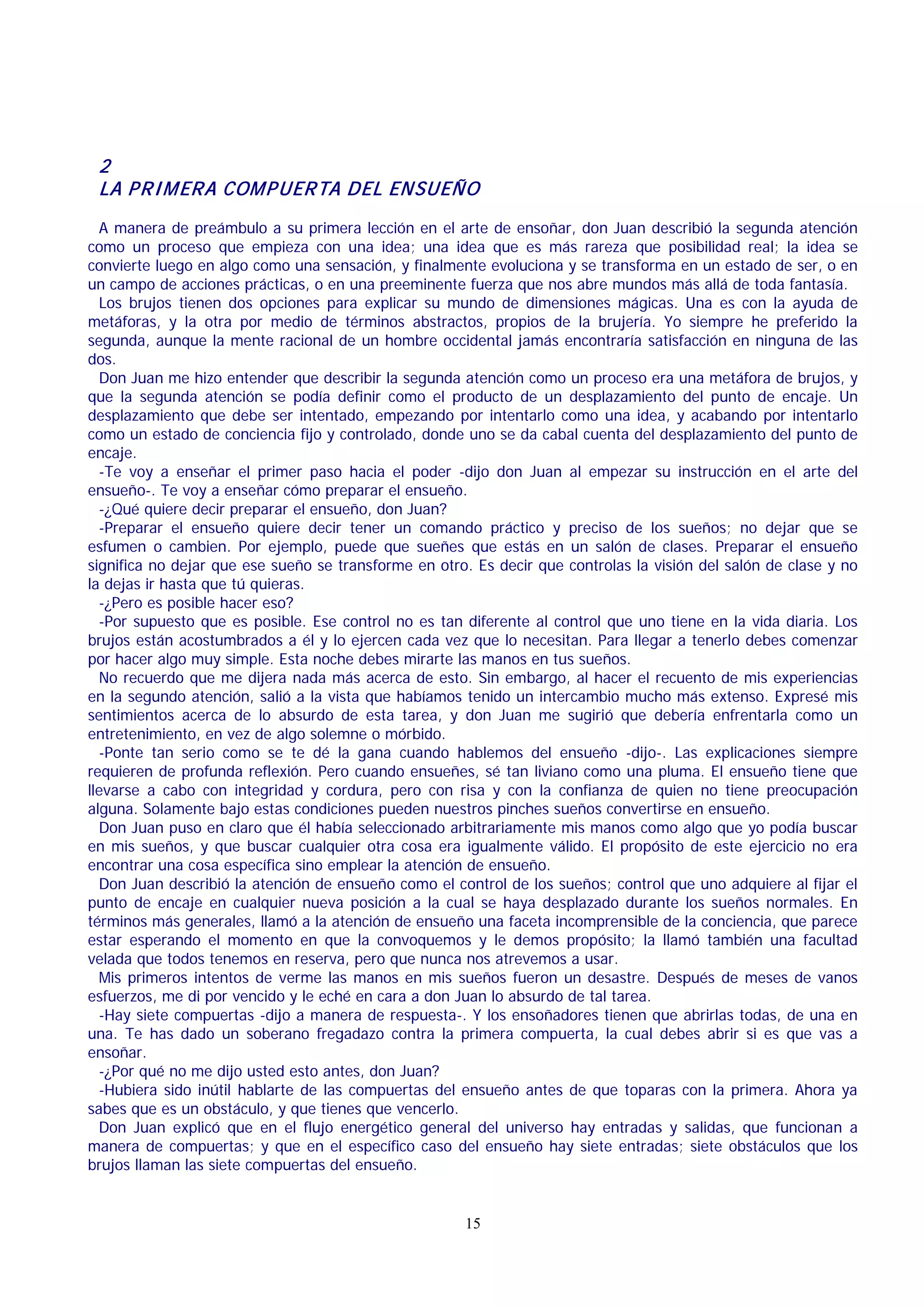 2
LA P R I M ER A COM P UER TA DEL ENSUEÑO
A manera de preámbulo a su primera lección en el arte de ensoñar, don Juan describió la segunda atención
como un proceso que empieza con una idea; una idea que es más rareza que posibilidad real; la idea se
convierte luego en algo como una sensación, y finalmente evoluciona y se transforma en un estado de ser, o en
un campo de acciones prácticas, o en una preeminente fuerza que nos abre mundos más allá de toda fantasía.
Los brujos tienen dos opciones para explicar su mundo de dimensiones mágicas. Una es con la ayuda de
metáforas, y la otra por medio de términos abstractos, propios de la brujería. Yo siempre he preferido la
segunda, aunque la mente racional de un hombre occidental jamás encontraría satisfacción en ninguna de las
dos.
Don Juan me hizo entender que describir la segunda atención como un proceso era una metáfora de brujos, y
que la segunda atención se podía definir como el producto de un desplazamiento del punto de encaje. Un
desplazamiento que debe ser intentado, empezando por intentarlo como una idea, y acabando por intentarlo
como un estado de conciencia fijo y controlado, donde uno se da cabal cuenta del desplazamiento del punto de
encaje.
-Te voy a enseñar el primer paso hacia el poder -dijo don Juan al empezar su instrucción en el arte del
ensueño-. Te voy a enseñar cómo preparar el ensueño.
-¿Qué quiere decir preparar el ensueño, don Juan?
-Preparar el ensueño quiere decir tener un comando práctico y preciso de los sueños; no dejar que se
esfumen o cambien. Por ejemplo, puede que sueñes que estás en un salón de clases. Preparar el ensueño
significa no dejar que ese sueño se transforme en otro. Es decir que controlas la visión del salón de clase y no
la dejas ir hasta que tú quieras.
-¿Pero es posible hacer eso?
-Por supuesto que es posible. Ese control no es tan diferente al control que uno tiene en la vida diaria. Los
brujos están acostumbrados a él y lo ejercen cada vez que lo necesitan. Para llegar a tenerlo debes comenzar
por hacer algo muy simple. Esta noche debes mirarte las manos en tus sueños.
No recuerdo que me dijera nada más acerca de esto. Sin embargo, al hacer el recuento de mis experiencias
en la segundo atención, salió a la vista que habíamos tenido un intercambio mucho más extenso. Expresé mis
sentimientos acerca de lo absurdo de esta tarea, y don Juan me sugirió que debería enfrentarla como un
entretenimiento, en vez de algo solemne o mórbido.
-Ponte tan serio como se te dé la gana cuando hablemos del ensueño -dijo-. Las explicaciones siempre
requieren de profunda reflexión. Pero cuando ensueñes, sé tan liviano como una pluma. El ensueño tiene que
llevarse a cabo con integridad y cordura, pero con risa y con la confianza de quien no tiene preocupación
alguna. Solamente bajo estas condiciones pueden nuestros pinches sueños convertirse en ensueño.
Don Juan puso en claro que él había seleccionado arbitrariamente mis manos como algo que yo podía buscar
en mis sueños, y que buscar cualquier otra cosa era igualmente válido. El propósito de este ejercicio no era
encontrar una cosa específica sino emplear la atención de ensueño.
Don Juan describió la atención de ensueño como el control de los sueños; control que uno adquiere al fijar el
punto de encaje en cualquier nueva posición a la cual se haya desplazado durante los sueños normales. En
términos más generales, llamó a la atención de ensueño una faceta incomprensible de la conciencia, que parece
estar esperando el momento en que la convoquemos y le demos propósito; la llamó también una facultad
velada que todos tenemos en reserva, pero que nunca nos atrevemos a usar.
Mis primeros intentos de verme las manos en mis sueños fueron un desastre. Después de meses de vanos
esfuerzos, me di por vencido y le eché en cara a don Juan lo absurdo de tal tarea.
-Hay siete compuertas -dijo a manera de respuesta-. Y los ensoñadores tienen que abrirlas todas, de una en
una. Te has dado un soberano fregadazo contra la primera compuerta, la cual debes abrir si es que vas a
ensoñar.
-¿Por qué no me dijo usted esto antes, don Juan?
-Hubiera sido inútil hablarte de las compuertas del ensueño antes de que toparas con la primera. Ahora ya
sabes que es un obstáculo, y que tienes que vencerlo.
Don Juan explicó que en el flujo energético general del universo hay entradas y salidas, que funcionan a
manera de compuertas; y que en el específico caso del ensueño hay siete entradas; siete obstáculos que los
brujos llaman las siete compuertas del ensueño.

15

 