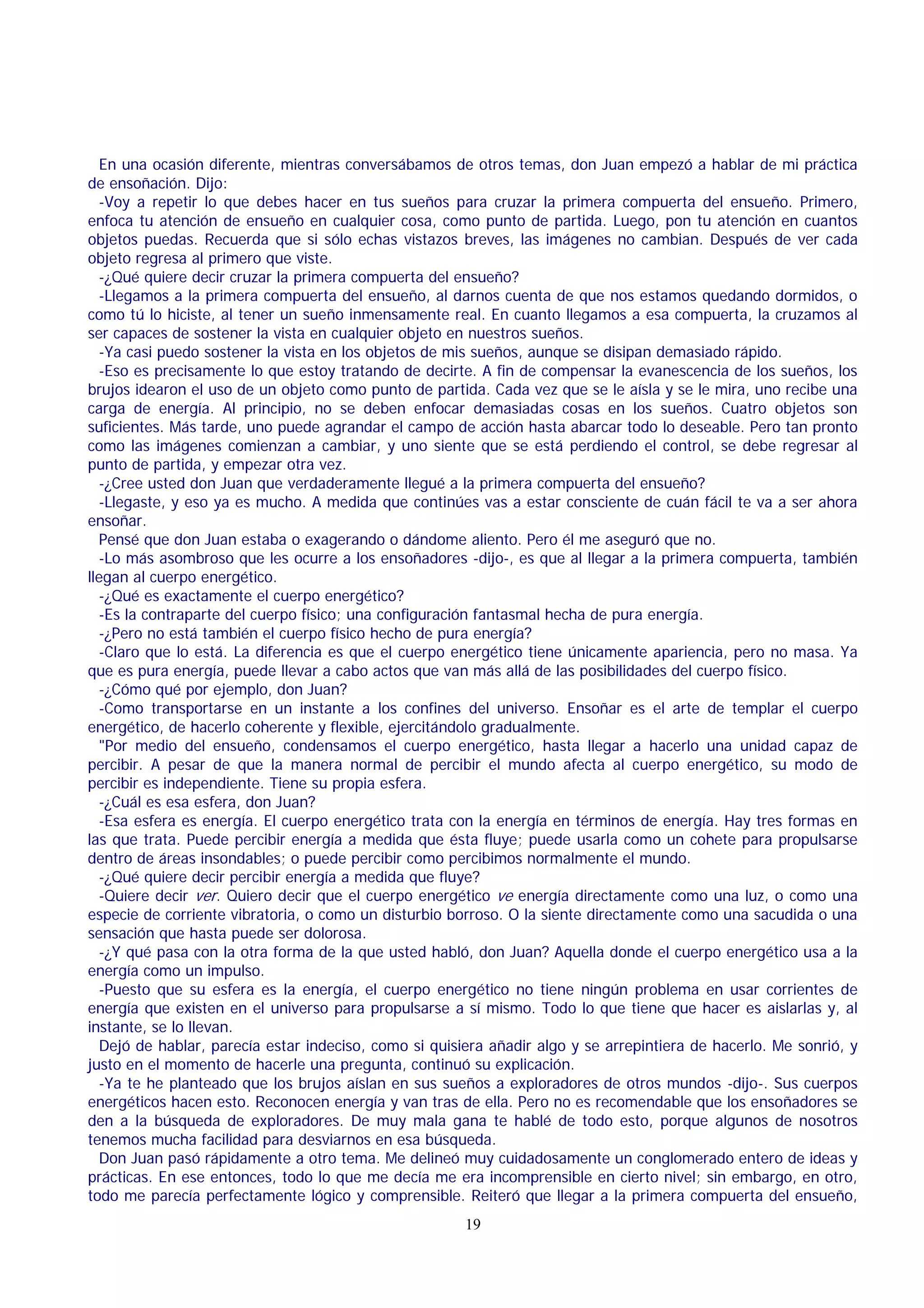 En una ocasión diferente, mientras conversábamos de otros temas, don Juan empezó a hablar de mi práctica
de ensoñación. Dijo:
-Voy a repetir lo que debes hacer en tus sueños para cruzar la primera compuerta del ensueño. Primero,
enfoca tu atención de ensueño en cualquier cosa, como punto de partida. Luego, pon tu atención en cuantos
objetos puedas. Recuerda que si sólo echas vistazos breves, las imágenes no cambian. Después de ver cada
objeto regresa al primero que viste.
-¿Qué quiere decir cruzar la primera compuerta del ensueño?
-Llegamos a la primera compuerta del ensueño, al darnos cuenta de que nos estamos quedando dormidos, o
como tú lo hiciste, al tener un sueño inmensamente real. En cuanto llegamos a esa compuerta, la cruzamos al
ser capaces de sostener la vista en cualquier objeto en nuestros sueños.
-Ya casi puedo sostener la vista en los objetos de mis sueños, aunque se disipan demasiado rápido.
-Eso es precisamente lo que estoy tratando de decirte. A fin de compensar la evanescencia de los sueños, los
brujos idearon el uso de un objeto como punto de partida. Cada vez que se le aísla y se le mira, uno recibe una
carga de energía. Al principio, no se deben enfocar demasiadas cosas en los sueños. Cuatro objetos son
suficientes. Más tarde, uno puede agrandar el campo de acción hasta abarcar todo lo deseable. Pero tan pronto
como las imágenes comienzan a cambiar, y uno siente que se está perdiendo el control, se debe regresar al
punto de partida, y empezar otra vez.
-¿Cree usted don Juan que verdaderamente llegué a la primera compuerta del ensueño?
-Llegaste, y eso ya es mucho. A medida que continúes vas a estar consciente de cuán fácil te va a ser ahora
ensoñar.
Pensé que don Juan estaba o exagerando o dándome aliento. Pero él me aseguró que no.
-Lo más asombroso que les ocurre a los ensoñadores -dijo-, es que al llegar a la primera compuerta, también
llegan al cuerpo energético.
-¿Qué es exactamente el cuerpo energético?
-Es la contraparte del cuerpo físico; una configuración fantasmal hecha de pura energía.
-¿Pero no está también el cuerpo físico hecho de pura energía?
-Claro que lo está. La diferencia es que el cuerpo energético tiene únicamente apariencia, pero no masa. Ya
que es pura energía, puede llevar a cabo actos que van más allá de las posibilidades del cuerpo físico.
-¿Cómo qué por ejemplo, don Juan?
-Como transportarse en un instante a los confines del universo. Ensoñar es el arte de templar el cuerpo
energético, de hacerlo coherente y flexible, ejercitándolo gradualmente.
"Por medio del ensueño, condensamos el cuerpo energético, hasta llegar a hacerlo una unidad capaz de
percibir. A pesar de que la manera normal de percibir el mundo afecta al cuerpo energético, su modo de
percibir es independiente. Tiene su propia esfera.
-¿Cuál es esa esfera, don Juan?
-Esa esfera es energía. El cuerpo energético trata con la energía en términos de energía. Hay tres formas en
las que trata. Puede percibir energía a medida que ésta fluye; puede usarla como un cohete para propulsarse
dentro de áreas insondables; o puede percibir como percibimos normalmente el mundo.
-¿Qué quiere decir percibir energía a medida que fluye?
-Quiere decir ver. Quiero decir que el cuerpo energético ve energía directamente como una luz, o como una
especie de corriente vibratoria, o como un disturbio borroso. O la siente directamente como una sacudida o una
sensación que hasta puede ser dolorosa.
-¿Y qué pasa con la otra forma de la que usted habló, don Juan? Aquella donde el cuerpo energético usa a la
energía como un impulso.
-Puesto que su esfera es la energía, el cuerpo energético no tiene ningún problema en usar corrientes de
energía que existen en el universo para propulsarse a sí mismo. Todo lo que tiene que hacer es aislarlas y, al
instante, se lo llevan.
Dejó de hablar, parecía estar indeciso, como si quisiera añadir algo y se arrepintiera de hacerlo. Me sonrió, y
justo en el momento de hacerle una pregunta, continuó su explicación.
-Ya te he planteado que los brujos aíslan en sus sueños a exploradores de otros mundos -dijo-. Sus cuerpos
energéticos hacen esto. Reconocen energía y van tras de ella. Pero no es recomendable que los ensoñadores se
den a la búsqueda de exploradores. De muy mala gana te hablé de todo esto, porque algunos de nosotros
tenemos mucha facilidad para desviarnos en esa búsqueda.
Don Juan pasó rápidamente a otro tema. Me delineó muy cuidadosamente un conglomerado entero de ideas y
prácticas. En ese entonces, todo lo que me decía me era incomprensible en cierto nivel; sin embargo, en otro,
todo me parecía perfectamente lógico y comprensible. Reiteró que llegar a la primera compuerta del ensueño,
19

 