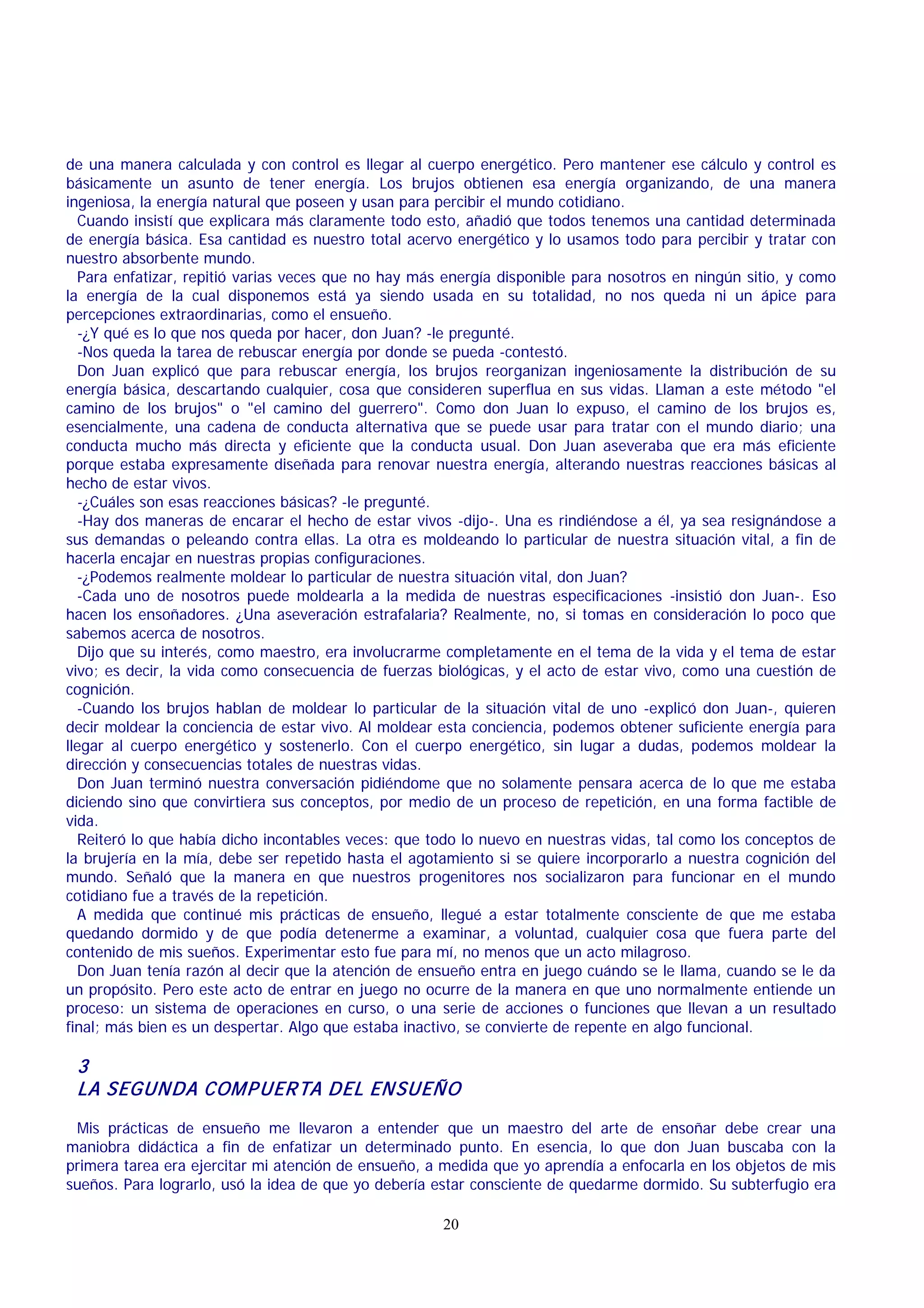 de una manera calculada y con control es llegar al cuerpo energético. Pero mantener ese cálculo y control es
básicamente un asunto de tener energía. Los brujos obtienen esa energía organizando, de una manera
ingeniosa, la energía natural que poseen y usan para percibir el mundo cotidiano.
Cuando insistí que explicara más claramente todo esto, añadió que todos tenemos una cantidad determinada
de energía básica. Esa cantidad es nuestro total acervo energético y lo usamos todo para percibir y tratar con
nuestro absorbente mundo.
Para enfatizar, repitió varias veces que no hay más energía disponible para nosotros en ningún sitio, y como
la energía de la cual disponemos está ya siendo usada en su totalidad, no nos queda ni un ápice para
percepciones extraordinarias, como el ensueño.
-¿Y qué es lo que nos queda por hacer, don Juan? -le pregunté.
-Nos queda la tarea de rebuscar energía por donde se pueda -contestó.
Don Juan explicó que para rebuscar energía, los brujos reorganizan ingeniosamente la distribución de su
energía básica, descartando cualquier, cosa que consideren superflua en sus vidas. Llaman a este método "el
camino de los brujos" o "el camino del guerrero". Como don Juan lo expuso, el camino de los brujos es,
esencialmente, una cadena de conducta alternativa que se puede usar para tratar con el mundo diario; una
conducta mucho más directa y eficiente que la conducta usual. Don Juan aseveraba que era más eficiente
porque estaba expresamente diseñada para renovar nuestra energía, alterando nuestras reacciones básicas al
hecho de estar vivos.
-¿Cuáles son esas reacciones básicas? -le pregunté.
-Hay dos maneras de encarar el hecho de estar vivos -dijo-. Una es rindiéndose a él, ya sea resignándose a
sus demandas o peleando contra ellas. La otra es moldeando lo particular de nuestra situación vital, a fin de
hacerla encajar en nuestras propias configuraciones.
-¿Podemos realmente moldear lo particular de nuestra situación vital, don Juan?
-Cada uno de nosotros puede moldearla a la medida de nuestras especificaciones -insistió don Juan-. Eso
hacen los ensoñadores. ¿Una aseveración estrafalaria? Realmente, no, si tomas en consideración lo poco que
sabemos acerca de nosotros.
Dijo que su interés, como maestro, era involucrarme completamente en el tema de la vida y el tema de estar
vivo; es decir, la vida como consecuencia de fuerzas biológicas, y el acto de estar vivo, como una cuestión de
cognición.
-Cuando los brujos hablan de moldear lo particular de la situación vital de uno -explicó don Juan-, quieren
decir moldear la conciencia de estar vivo. Al moldear esta conciencia, podemos obtener suficiente energía para
llegar al cuerpo energético y sostenerlo. Con el cuerpo energético, sin lugar a dudas, podemos moldear la
dirección y consecuencias totales de nuestras vidas.
Don Juan terminó nuestra conversación pidiéndome que no solamente pensara acerca de lo que me estaba
diciendo sino que convirtiera sus conceptos, por medio de un proceso de repetición, en una forma factible de
vida.
Reiteró lo que había dicho incontables veces: que todo lo nuevo en nuestras vidas, tal como los conceptos de
la brujería en la mía, debe ser repetido hasta el agotamiento si se quiere incorporarlo a nuestra cognición del
mundo. Señaló que la manera en que nuestros progenitores nos socializaron para funcionar en el mundo
cotidiano fue a través de la repetición.
A medida que continué mis prácticas de ensueño, llegué a estar totalmente consciente de que me estaba
quedando dormido y de que podía detenerme a examinar, a voluntad, cualquier cosa que fuera parte del
contenido de mis sueños. Experimentar esto fue para mí, no menos que un acto milagroso.
Don Juan tenía razón al decir que la atención de ensueño entra en juego cuándo se le llama, cuando se le da
un propósito. Pero este acto de entrar en juego no ocurre de la manera en que uno normalmente entiende un
proceso: un sistema de operaciones en curso, o una serie de acciones o funciones que llevan a un resultado
final; más bien es un despertar. Algo que estaba inactivo, se convierte de repente en algo funcional.

3
LA SEGUNDA COM P UER TA DEL ENSUEÑO
Mis prácticas de ensueño me llevaron a entender que un maestro del arte de ensoñar debe crear una
maniobra didáctica a fin de enfatizar un determinado punto. En esencia, lo que don Juan buscaba con la
primera tarea era ejercitar mi atención de ensueño, a medida que yo aprendía a enfocarla en los objetos de mis
sueños. Para lograrlo, usó la idea de que yo debería estar consciente de quedarme dormido. Su subterfugio era
20

 