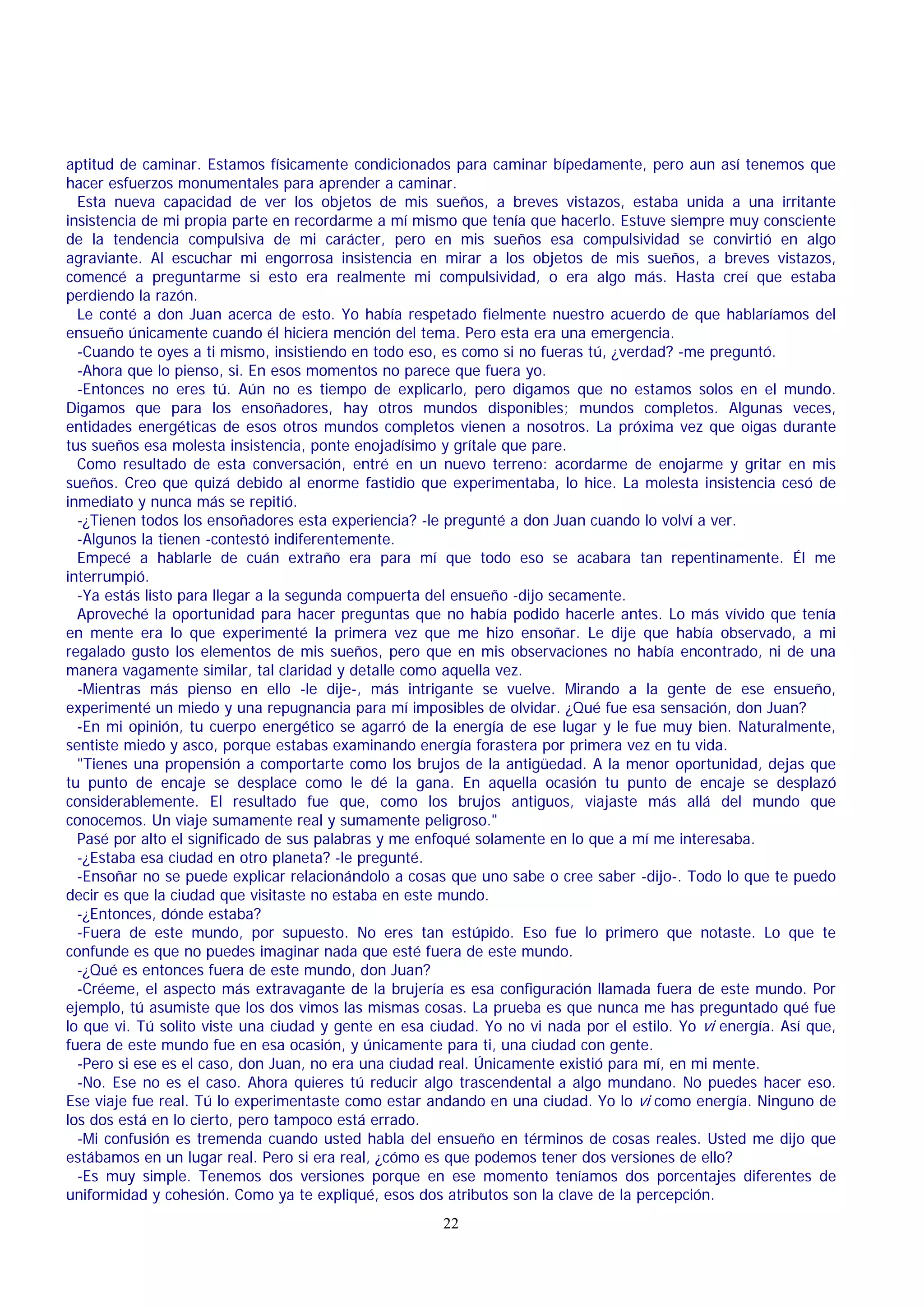 aptitud de caminar. Estamos físicamente condicionados para caminar bípedamente, pero aun así tenemos que
hacer esfuerzos monumentales para aprender a caminar.
Esta nueva capacidad de ver los objetos de mis sueños, a breves vistazos, estaba unida a una irritante
insistencia de mi propia parte en recordarme a mí mismo que tenía que hacerlo. Estuve siempre muy consciente
de la tendencia compulsiva de mi carácter, pero en mis sueños esa compulsividad se convirtió en algo
agraviante. Al escuchar mi engorrosa insistencia en mirar a los objetos de mis sueños, a breves vistazos,
comencé a preguntarme si esto era realmente mi compulsividad, o era algo más. Hasta creí que estaba
perdiendo la razón.
Le conté a don Juan acerca de esto. Yo había respetado fielmente nuestro acuerdo de que hablaríamos del
ensueño únicamente cuando él hiciera mención del tema. Pero esta era una emergencia.
-Cuando te oyes a ti mismo, insistiendo en todo eso, es como si no fueras tú, ¿verdad? -me preguntó.
-Ahora que lo pienso, si. En esos momentos no parece que fuera yo.
-Entonces no eres tú. Aún no es tiempo de explicarlo, pero digamos que no estamos solos en el mundo.
Digamos que para los ensoñadores, hay otros mundos disponibles; mundos completos. Algunas veces,
entidades energéticas de esos otros mundos completos vienen a nosotros. La próxima vez que oigas durante
tus sueños esa molesta insistencia, ponte enojadísimo y grítale que pare.
Como resultado de esta conversación, entré en un nuevo terreno: acordarme de enojarme y gritar en mis
sueños. Creo que quizá debido al enorme fastidio que experimentaba, lo hice. La molesta insistencia cesó de
inmediato y nunca más se repitió.
-¿Tienen todos los ensoñadores esta experiencia? -le pregunté a don Juan cuando lo volví a ver.
-Algunos la tienen -contestó indiferentemente.
Empecé a hablarle de cuán extraño era para mí que todo eso se acabara tan repentinamente. Él me
interrumpió.
-Ya estás listo para llegar a la segunda compuerta del ensueño -dijo secamente.
Aproveché la oportunidad para hacer preguntas que no había podido hacerle antes. Lo más vívido que tenía
en mente era lo que experimenté la primera vez que me hizo ensoñar. Le dije que había observado, a mi
regalado gusto los elementos de mis sueños, pero que en mis observaciones no había encontrado, ni de una
manera vagamente similar, tal claridad y detalle como aquella vez.
-Mientras más pienso en ello -le dije-, más intrigante se vuelve. Mirando a la gente de ese ensueño,
experimenté un miedo y una repugnancia para mí imposibles de olvidar. ¿Qué fue esa sensación, don Juan?
-En mi opinión, tu cuerpo energético se agarró de la energía de ese lugar y le fue muy bien. Naturalmente,
sentiste miedo y asco, porque estabas examinando energía forastera por primera vez en tu vida.
"Tienes una propensión a comportarte como los brujos de la antigüedad. A la menor oportunidad, dejas que
tu punto de encaje se desplace como le dé la gana. En aquella ocasión tu punto de encaje se desplazó
considerablemente. El resultado fue que, como los brujos antiguos, viajaste más allá del mundo que
conocemos. Un viaje sumamente real y sumamente peligroso."
Pasé por alto el significado de sus palabras y me enfoqué solamente en lo que a mí me interesaba.
-¿Estaba esa ciudad en otro planeta? -le pregunté.
-Ensoñar no se puede explicar relacionándolo a cosas que uno sabe o cree saber -dijo-. Todo lo que te puedo
decir es que la ciudad que visitaste no estaba en este mundo.
-¿Entonces, dónde estaba?
-Fuera de este mundo, por supuesto. No eres tan estúpido. Eso fue lo primero que notaste. Lo que te
confunde es que no puedes imaginar nada que esté fuera de este mundo.
-¿Qué es entonces fuera de este mundo, don Juan?
-Créeme, el aspecto más extravagante de la brujería es esa configuración llamada fuera de este mundo. Por
ejemplo, tú asumiste que los dos vimos las mismas cosas. La prueba es que nunca me has preguntado qué fue
lo que vi. Tú solito viste una ciudad y gente en esa ciudad. Yo no vi nada por el estilo. Yo vi energía. Así que,
fuera de este mundo fue en esa ocasión, y únicamente para ti, una ciudad con gente.
-Pero si ese es el caso, don Juan, no era una ciudad real. Únicamente existió para mí, en mi mente.
-No. Ese no es el caso. Ahora quieres tú reducir algo trascendental a algo mundano. No puedes hacer eso.
Ese viaje fue real. Tú lo experimentaste como estar andando en una ciudad. Yo lo vi como energía. Ninguno de
los dos está en lo cierto, pero tampoco está errado.
-Mi confusión es tremenda cuando usted habla del ensueño en términos de cosas reales. Usted me dijo que
estábamos en un lugar real. Pero si era real, ¿cómo es que podemos tener dos versiones de ello?
-Es muy simple. Tenemos dos versiones porque en ese momento teníamos dos porcentajes diferentes de
uniformidad y cohesión. Como ya te expliqué, esos dos atributos son la clave de la percepción.
22

 