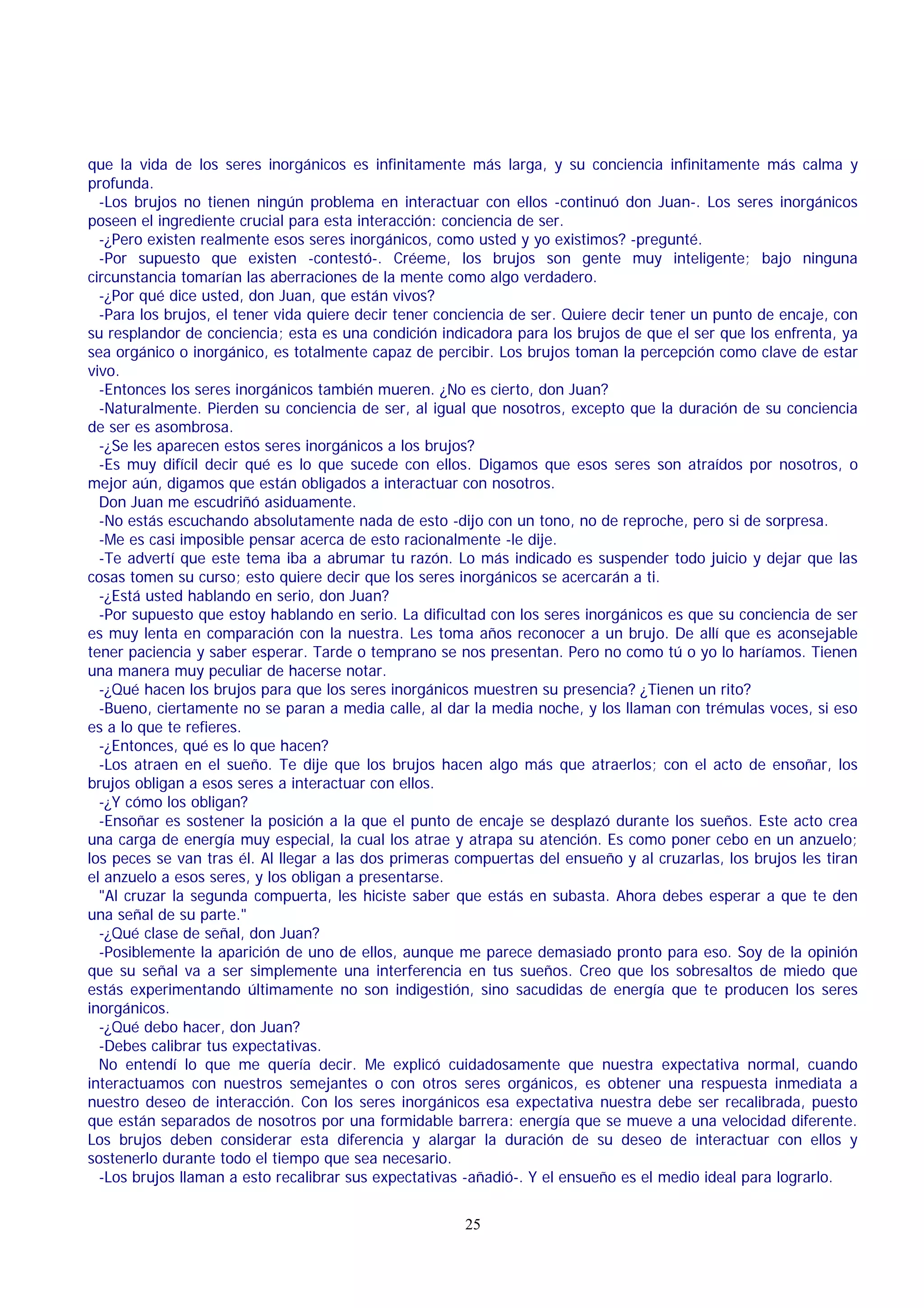 que la vida de los seres inorgánicos es infinitamente más larga, y su conciencia infinitamente más calma y
profunda.
-Los brujos no tienen ningún problema en interactuar con ellos -continuó don Juan-. Los seres inorgánicos
poseen el ingrediente crucial para esta interacción: conciencia de ser.
-¿Pero existen realmente esos seres inorgánicos, como usted y yo existimos? -pregunté.
-Por supuesto que existen -contestó-. Créeme, los brujos son gente muy inteligente; bajo ninguna
circunstancia tomarían las aberraciones de la mente como algo verdadero.
-¿Por qué dice usted, don Juan, que están vivos?
-Para los brujos, el tener vida quiere decir tener conciencia de ser. Quiere decir tener un punto de encaje, con
su resplandor de conciencia; esta es una condición indicadora para los brujos de que el ser que los enfrenta, ya
sea orgánico o inorgánico, es totalmente capaz de percibir. Los brujos toman la percepción como clave de estar
vivo.
-Entonces los seres inorgánicos también mueren. ¿No es cierto, don Juan?
-Naturalmente. Pierden su conciencia de ser, al igual que nosotros, excepto que la duración de su conciencia
de ser es asombrosa.
-¿Se les aparecen estos seres inorgánicos a los brujos?
-Es muy difícil decir qué es lo que sucede con ellos. Digamos que esos seres son atraídos por nosotros, o
mejor aún, digamos que están obligados a interactuar con nosotros.
Don Juan me escudriñó asiduamente.
-No estás escuchando absolutamente nada de esto -dijo con un tono, no de reproche, pero si de sorpresa.
-Me es casi imposible pensar acerca de esto racionalmente -le dije.
-Te advertí que este tema iba a abrumar tu razón. Lo más indicado es suspender todo juicio y dejar que las
cosas tomen su curso; esto quiere decir que los seres inorgánicos se acercarán a ti.
-¿Está usted hablando en serio, don Juan?
-Por supuesto que estoy hablando en serio. La dificultad con los seres inorgánicos es que su conciencia de ser
es muy lenta en comparación con la nuestra. Les toma años reconocer a un brujo. De allí que es aconsejable
tener paciencia y saber esperar. Tarde o temprano se nos presentan. Pero no como tú o yo lo haríamos. Tienen
una manera muy peculiar de hacerse notar.
-¿Qué hacen los brujos para que los seres inorgánicos muestren su presencia? ¿Tienen un rito?
-Bueno, ciertamente no se paran a media calle, al dar la media noche, y los llaman con trémulas voces, si eso
es a lo que te refieres.
-¿Entonces, qué es lo que hacen?
-Los atraen en el sueño. Te dije que los brujos hacen algo más que atraerlos; con el acto de ensoñar, los
brujos obligan a esos seres a interactuar con ellos.
-¿Y cómo los obligan?
-Ensoñar es sostener la posición a la que el punto de encaje se desplazó durante los sueños. Este acto crea
una carga de energía muy especial, la cual los atrae y atrapa su atención. Es como poner cebo en un anzuelo;
los peces se van tras él. Al llegar a las dos primeras compuertas del ensueño y al cruzarlas, los brujos les tiran
el anzuelo a esos seres, y los obligan a presentarse.
"Al cruzar la segunda compuerta, les hiciste saber que estás en subasta. Ahora debes esperar a que te den
una señal de su parte."
-¿Qué clase de señal, don Juan?
-Posiblemente la aparición de uno de ellos, aunque me parece demasiado pronto para eso. Soy de la opinión
que su señal va a ser simplemente una interferencia en tus sueños. Creo que los sobresaltos de miedo que
estás experimentando últimamente no son indigestión, sino sacudidas de energía que te producen los seres
inorgánicos.
-¿Qué debo hacer, don Juan?
-Debes calibrar tus expectativas.
No entendí lo que me quería decir. Me explicó cuidadosamente que nuestra expectativa normal, cuando
interactuamos con nuestros semejantes o con otros seres orgánicos, es obtener una respuesta inmediata a
nuestro deseo de interacción. Con los seres inorgánicos esa expectativa nuestra debe ser recalibrada, puesto
que están separados de nosotros por una formidable barrera: energía que se mueve a una velocidad diferente.
Los brujos deben considerar esta diferencia y alargar la duración de su deseo de interactuar con ellos y
sostenerlo durante todo el tiempo que sea necesario.
-Los brujos llaman a esto recalibrar sus expectativas -añadió-. Y el ensueño es el medio ideal para lograrlo.
25

 