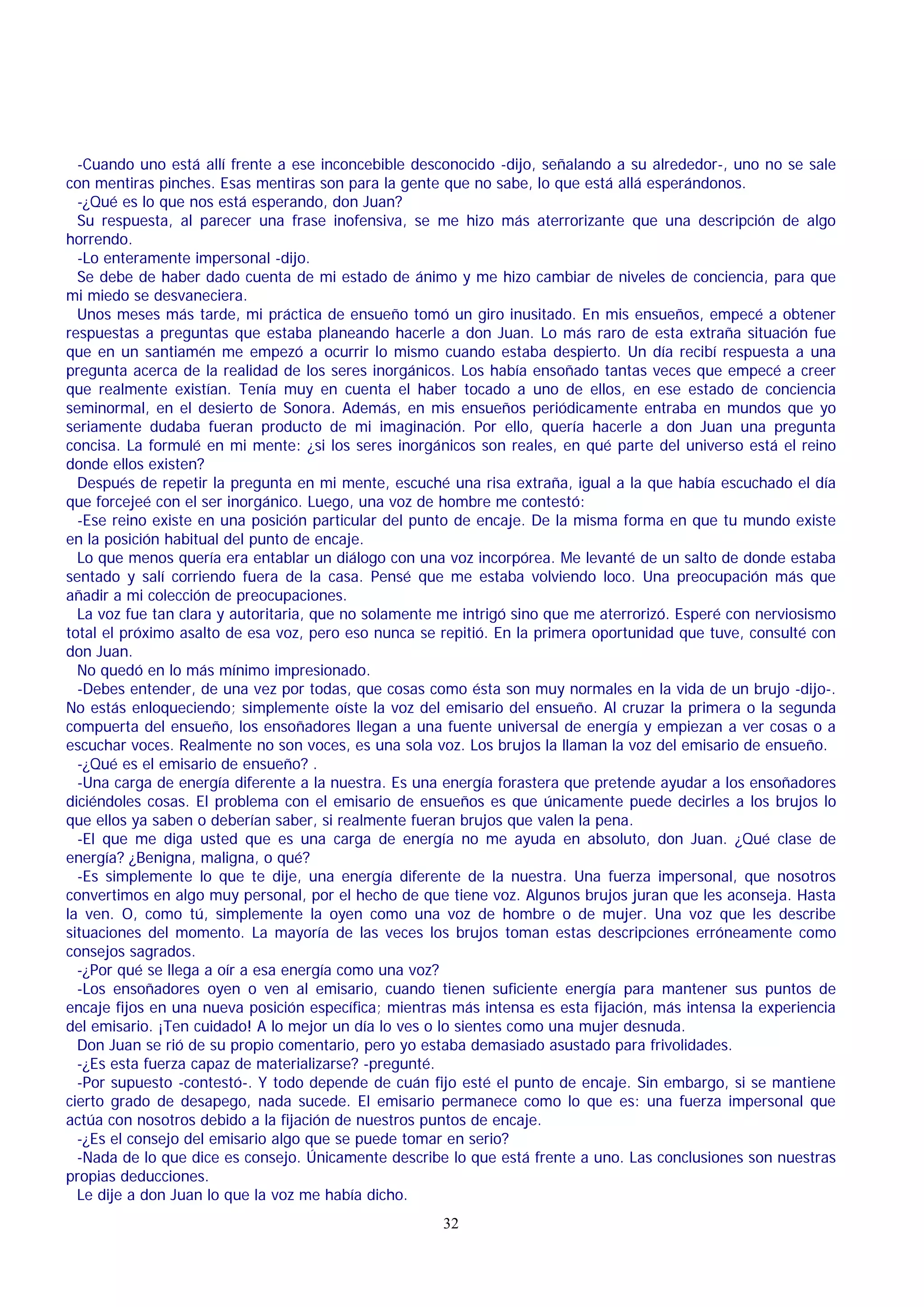 -Cuando uno está allí frente a ese inconcebible desconocido -dijo, señalando a su alrededor-, uno no se sale
con mentiras pinches. Esas mentiras son para la gente que no sabe, lo que está allá esperándonos.
-¿Qué es lo que nos está esperando, don Juan?
Su respuesta, al parecer una frase inofensiva, se me hizo más aterrorizante que una descripción de algo
horrendo.
-Lo enteramente impersonal -dijo.
Se debe de haber dado cuenta de mi estado de ánimo y me hizo cambiar de niveles de conciencia, para que
mi miedo se desvaneciera.
Unos meses más tarde, mi práctica de ensueño tomó un giro inusitado. En mis ensueños, empecé a obtener
respuestas a preguntas que estaba planeando hacerle a don Juan. Lo más raro de esta extraña situación fue
que en un santiamén me empezó a ocurrir lo mismo cuando estaba despierto. Un día recibí respuesta a una
pregunta acerca de la realidad de los seres inorgánicos. Los había ensoñado tantas veces que empecé a creer
que realmente existían. Tenía muy en cuenta el haber tocado a uno de ellos, en ese estado de conciencia
seminormal, en el desierto de Sonora. Además, en mis ensueños periódicamente entraba en mundos que yo
seriamente dudaba fueran producto de mi imaginación. Por ello, quería hacerle a don Juan una pregunta
concisa. La formulé en mi mente: ¿si los seres inorgánicos son reales, en qué parte del universo está el reino
donde ellos existen?
Después de repetir la pregunta en mi mente, escuché una risa extraña, igual a la que había escuchado el día
que forcejeé con el ser inorgánico. Luego, una voz de hombre me contestó:
-Ese reino existe en una posición particular del punto de encaje. De la misma forma en que tu mundo existe
en la posición habitual del punto de encaje.
Lo que menos quería era entablar un diálogo con una voz incorpórea. Me levanté de un salto de donde estaba
sentado y salí corriendo fuera de la casa. Pensé que me estaba volviendo loco. Una preocupación más que
añadir a mi colección de preocupaciones.
La voz fue tan clara y autoritaria, que no solamente me intrigó sino que me aterrorizó. Esperé con nerviosismo
total el próximo asalto de esa voz, pero eso nunca se repitió. En la primera oportunidad que tuve, consulté con
don Juan.
No quedó en lo más mínimo impresionado.
-Debes entender, de una vez por todas, que cosas como ésta son muy normales en la vida de un brujo -dijo-.
No estás enloqueciendo; simplemente oíste la voz del emisario del ensueño. Al cruzar la primera o la segunda
compuerta del ensueño, los ensoñadores llegan a una fuente universal de energía y empiezan a ver cosas o a
escuchar voces. Realmente no son voces, es una sola voz. Los brujos la llaman la voz del emisario de ensueño.
-¿Qué es el emisario de ensueño? .
-Una carga de energía diferente a la nuestra. Es una energía forastera que pretende ayudar a los ensoñadores
diciéndoles cosas. El problema con el emisario de ensueños es que únicamente puede decirles a los brujos lo
que ellos ya saben o deberían saber, si realmente fueran brujos que valen la pena.
-El que me diga usted que es una carga de energía no me ayuda en absoluto, don Juan. ¿Qué clase de
energía? ¿Benigna, maligna, o qué?
-Es simplemente lo que te dije, una energía diferente de la nuestra. Una fuerza impersonal, que nosotros
convertimos en algo muy personal, por el hecho de que tiene voz. Algunos brujos juran que les aconseja. Hasta
la ven. O, como tú, simplemente la oyen como una voz de hombre o de mujer. Una voz que les describe
situaciones del momento. La mayoría de las veces los brujos toman estas descripciones erróneamente como
consejos sagrados.
-¿Por qué se llega a oír a esa energía como una voz?
-Los ensoñadores oyen o ven al emisario, cuando tienen suficiente energía para mantener sus puntos de
encaje fijos en una nueva posición específica; mientras más intensa es esta fijación, más intensa la experiencia
del emisario. ¡Ten cuidado! A lo mejor un día lo ves o lo sientes como una mujer desnuda.
Don Juan se rió de su propio comentario, pero yo estaba demasiado asustado para frivolidades.
-¿Es esta fuerza capaz de materializarse? -pregunté.
-Por supuesto -contestó-. Y todo depende de cuán fijo esté el punto de encaje. Sin embargo, si se mantiene
cierto grado de desapego, nada sucede. El emisario permanece como lo que es: una fuerza impersonal que
actúa con nosotros debido a la fijación de nuestros puntos de encaje.
-¿Es el consejo del emisario algo que se puede tomar en serio?
-Nada de lo que dice es consejo. Únicamente describe lo que está frente a uno. Las conclusiones son nuestras
propias deducciones.
Le dije a don Juan lo que la voz me había dicho.
32

 