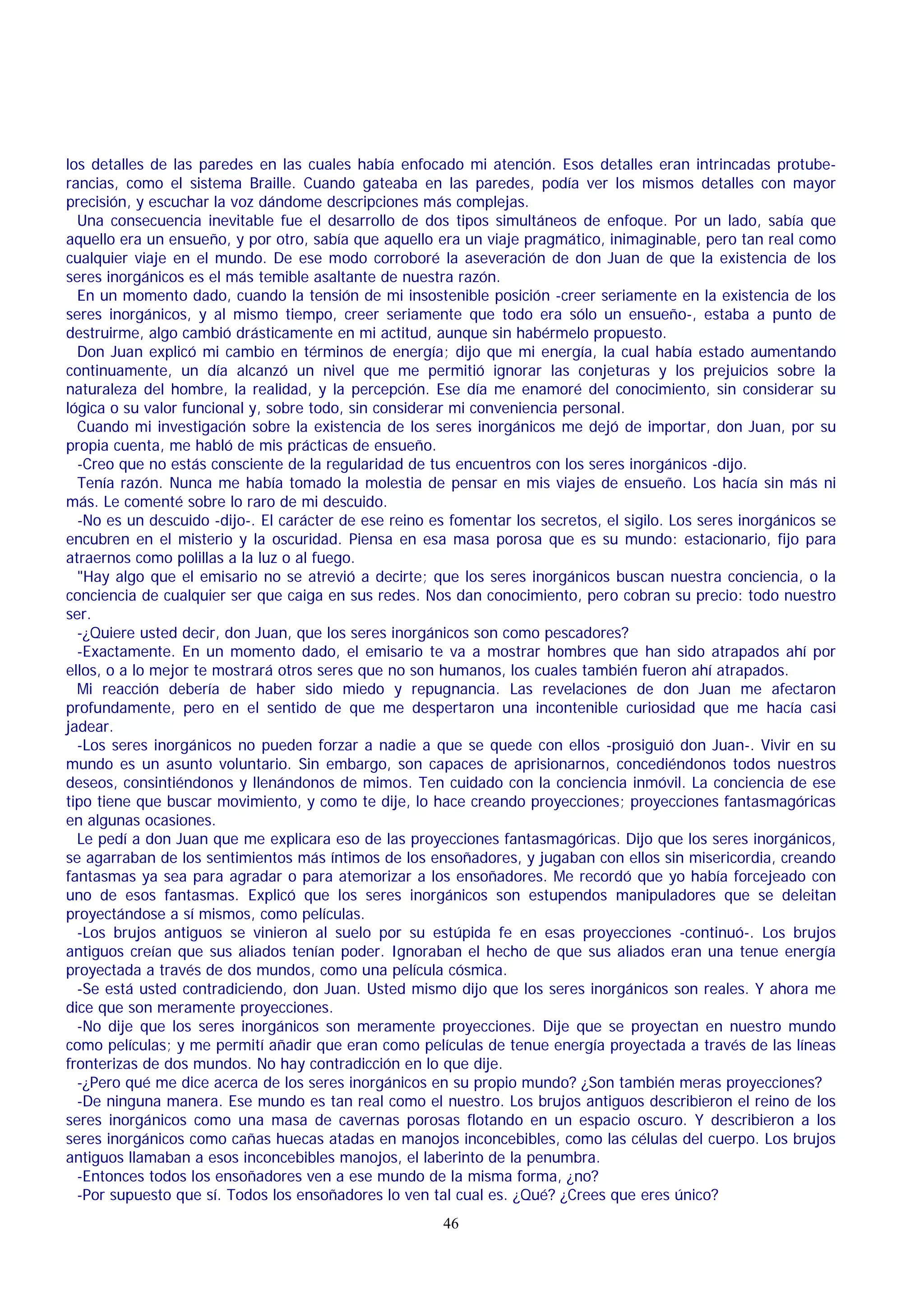 los detalles de las paredes en las cuales había enfocado mi atención. Esos detalles eran intrincadas protuberancias, como el sistema Braille. Cuando gateaba en las paredes, podía ver los mismos detalles con mayor
precisión, y escuchar la voz dándome descripciones más complejas.
Una consecuencia inevitable fue el desarrollo de dos tipos simultáneos de enfoque. Por un lado, sabía que
aquello era un ensueño, y por otro, sabía que aquello era un viaje pragmático, inimaginable, pero tan real como
cualquier viaje en el mundo. De ese modo corroboré la aseveración de don Juan de que la existencia de los
seres inorgánicos es el más temible asaltante de nuestra razón.
En un momento dado, cuando la tensión de mi insostenible posición -creer seriamente en la existencia de los
seres inorgánicos, y al mismo tiempo, creer seriamente que todo era sólo un ensueño-, estaba a punto de
destruirme, algo cambió drásticamente en mi actitud, aunque sin habérmelo propuesto.
Don Juan explicó mi cambio en términos de energía; dijo que mi energía, la cual había estado aumentando
continuamente, un día alcanzó un nivel que me permitió ignorar las conjeturas y los prejuicios sobre la
naturaleza del hombre, la realidad, y la percepción. Ese día me enamoré del conocimiento, sin considerar su
lógica o su valor funcional y, sobre todo, sin considerar mi conveniencia personal.
Cuando mi investigación sobre la existencia de los seres inorgánicos me dejó de importar, don Juan, por su
propia cuenta, me habló de mis prácticas de ensueño.
-Creo que no estás consciente de la regularidad de tus encuentros con los seres inorgánicos -dijo.
Tenía razón. Nunca me había tomado la molestia de pensar en mis viajes de ensueño. Los hacía sin más ni
más. Le comenté sobre lo raro de mi descuido.
-No es un descuido -dijo-. El carácter de ese reino es fomentar los secretos, el sigilo. Los seres inorgánicos se
encubren en el misterio y la oscuridad. Piensa en esa masa porosa que es su mundo: estacionario, fijo para
atraernos como polillas a la luz o al fuego.
"Hay algo que el emisario no se atrevió a decirte; que los seres inorgánicos buscan nuestra conciencia, o la
conciencia de cualquier ser que caiga en sus redes. Nos dan conocimiento, pero cobran su precio: todo nuestro
ser.
-¿Quiere usted decir, don Juan, que los seres inorgánicos son como pescadores?
-Exactamente. En un momento dado, el emisario te va a mostrar hombres que han sido atrapados ahí por
ellos, o a lo mejor te mostrará otros seres que no son humanos, los cuales también fueron ahí atrapados.
Mi reacción debería de haber sido miedo y repugnancia. Las revelaciones de don Juan me afectaron
profundamente, pero en el sentido de que me despertaron una incontenible curiosidad que me hacía casi
jadear.
-Los seres inorgánicos no pueden forzar a nadie a que se quede con ellos -prosiguió don Juan-. Vivir en su
mundo es un asunto voluntario. Sin embargo, son capaces de aprisionarnos, concediéndonos todos nuestros
deseos, consintiéndonos y llenándonos de mimos. Ten cuidado con la conciencia inmóvil. La conciencia de ese
tipo tiene que buscar movimiento, y como te dije, lo hace creando proyecciones; proyecciones fantasmagóricas
en algunas ocasiones.
Le pedí a don Juan que me explicara eso de las proyecciones fantasmagóricas. Dijo que los seres inorgánicos,
se agarraban de los sentimientos más íntimos de los ensoñadores, y jugaban con ellos sin misericordia, creando
fantasmas ya sea para agradar o para atemorizar a los ensoñadores. Me recordó que yo había forcejeado con
uno de esos fantasmas. Explicó que los seres inorgánicos son estupendos manipuladores que se deleitan
proyectándose a sí mismos, como películas.
-Los brujos antiguos se vinieron al suelo por su estúpida fe en esas proyecciones -continuó-. Los brujos
antiguos creían que sus aliados tenían poder. Ignoraban el hecho de que sus aliados eran una tenue energía
proyectada a través de dos mundos, como una película cósmica.
-Se está usted contradiciendo, don Juan. Usted mismo dijo que los seres inorgánicos son reales. Y ahora me
dice que son meramente proyecciones.
-No dije que los seres inorgánicos son meramente proyecciones. Dije que se proyectan en nuestro mundo
como películas; y me permití añadir que eran como películas de tenue energía proyectada a través de las líneas
fronterizas de dos mundos. No hay contradicción en lo que dije.
-¿Pero qué me dice acerca de los seres inorgánicos en su propio mundo? ¿Son también meras proyecciones?
-De ninguna manera. Ese mundo es tan real como el nuestro. Los brujos antiguos describieron el reino de los
seres inorgánicos como una masa de cavernas porosas flotando en un espacio oscuro. Y describieron a los
seres inorgánicos como cañas huecas atadas en manojos inconcebibles, como las células del cuerpo. Los brujos
antiguos llamaban a esos inconcebibles manojos, el laberinto de la penumbra.
-Entonces todos los ensoñadores ven a ese mundo de la misma forma, ¿no?
-Por supuesto que sí. Todos los ensoñadores lo ven tal cual es. ¿Qué? ¿Crees que eres único?
46

 