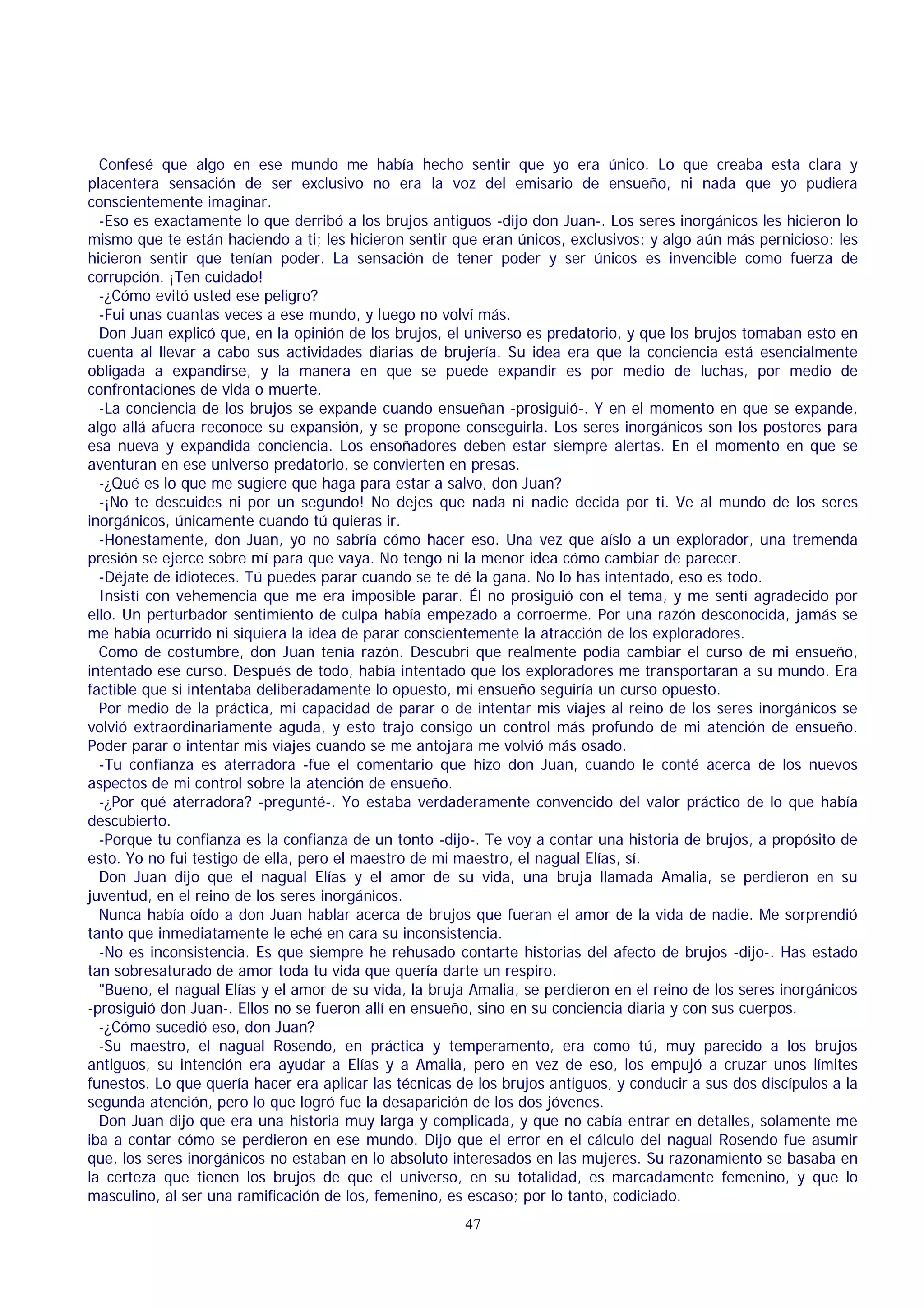 Confesé que algo en ese mundo me había hecho sentir que yo era único. Lo que creaba esta clara y
placentera sensación de ser exclusivo no era la voz del emisario de ensueño, ni nada que yo pudiera
conscientemente imaginar.
-Eso es exactamente lo que derribó a los brujos antiguos -dijo don Juan-. Los seres inorgánicos les hicieron lo
mismo que te están haciendo a ti; les hicieron sentir que eran únicos, exclusivos; y algo aún más pernicioso: les
hicieron sentir que tenían poder. La sensación de tener poder y ser únicos es invencible como fuerza de
corrupción. ¡Ten cuidado!
-¿Cómo evitó usted ese peligro?
-Fui unas cuantas veces a ese mundo, y luego no volví más.
Don Juan explicó que, en la opinión de los brujos, el universo es predatorio, y que los brujos tomaban esto en
cuenta al llevar a cabo sus actividades diarias de brujería. Su idea era que la conciencia está esencialmente
obligada a expandirse, y la manera en que se puede expandir es por medio de luchas, por medio de
confrontaciones de vida o muerte.
-La conciencia de los brujos se expande cuando ensueñan -prosiguió-. Y en el momento en que se expande,
algo allá afuera reconoce su expansión, y se propone conseguirla. Los seres inorgánicos son los postores para
esa nueva y expandida conciencia. Los ensoñadores deben estar siempre alertas. En el momento en que se
aventuran en ese universo predatorio, se convierten en presas.
-¿Qué es lo que me sugiere que haga para estar a salvo, don Juan?
-¡No te descuides ni por un segundo! No dejes que nada ni nadie decida por ti. Ve al mundo de los seres
inorgánicos, únicamente cuando tú quieras ir.
-Honestamente, don Juan, yo no sabría cómo hacer eso. Una vez que aíslo a un explorador, una tremenda
presión se ejerce sobre mí para que vaya. No tengo ni la menor idea cómo cambiar de parecer.
-Déjate de idioteces. Tú puedes parar cuando se te dé la gana. No lo has intentado, eso es todo.
Insistí con vehemencia que me era imposible parar. Él no prosiguió con el tema, y me sentí agradecido por
ello. Un perturbador sentimiento de culpa había empezado a corroerme. Por una razón desconocida, jamás se
me había ocurrido ni siquiera la idea de parar conscientemente la atracción de los exploradores.
Como de costumbre, don Juan tenía razón. Descubrí que realmente podía cambiar el curso de mi ensueño,
intentado ese curso. Después de todo, había intentado que los exploradores me transportaran a su mundo. Era
factible que si intentaba deliberadamente lo opuesto, mi ensueño seguiría un curso opuesto.
Por medio de la práctica, mi capacidad de parar o de intentar mis viajes al reino de los seres inorgánicos se
volvió extraordinariamente aguda, y esto trajo consigo un control más profundo de mi atención de ensueño.
Poder parar o intentar mis viajes cuando se me antojara me volvió más osado.
-Tu confianza es aterradora -fue el comentario que hizo don Juan, cuando le conté acerca de los nuevos
aspectos de mi control sobre la atención de ensueño.
-¿Por qué aterradora? -pregunté-. Yo estaba verdaderamente convencido del valor práctico de lo que había
descubierto.
-Porque tu confianza es la confianza de un tonto -dijo-. Te voy a contar una historia de brujos, a propósito de
esto. Yo no fui testigo de ella, pero el maestro de mi maestro, el nagual Elías, sí.
Don Juan dijo que el nagual Elías y el amor de su vida, una bruja llamada Amalia, se perdieron en su
juventud, en el reino de los seres inorgánicos.
Nunca había oído a don Juan hablar acerca de brujos que fueran el amor de la vida de nadie. Me sorprendió
tanto que inmediatamente le eché en cara su inconsistencia.
-No es inconsistencia. Es que siempre he rehusado contarte historias del afecto de brujos -dijo-. Has estado
tan sobresaturado de amor toda tu vida que quería darte un respiro.
"Bueno, el nagual Elías y el amor de su vida, la bruja Amalia, se perdieron en el reino de los seres inorgánicos
-prosiguió don Juan-. Ellos no se fueron allí en ensueño, sino en su conciencia diaria y con sus cuerpos.
-¿Cómo sucedió eso, don Juan?
-Su maestro, el nagual Rosendo, en práctica y temperamento, era como tú, muy parecido a los brujos
antiguos, su intención era ayudar a Elías y a Amalia, pero en vez de eso, los empujó a cruzar unos límites
funestos. Lo que quería hacer era aplicar las técnicas de los brujos antiguos, y conducir a sus dos discípulos a la
segunda atención, pero lo que logró fue la desaparición de los dos jóvenes.
Don Juan dijo que era una historia muy larga y complicada, y que no cabía entrar en detalles, solamente me
iba a contar cómo se perdieron en ese mundo. Dijo que el error en el cálculo del nagual Rosendo fue asumir
que, los seres inorgánicos no estaban en lo absoluto interesados en las mujeres. Su razonamiento se basaba en
la certeza que tienen los brujos de que el universo, en su totalidad, es marcadamente femenino, y que lo
masculino, al ser una ramificación de los, femenino, es escaso; por lo tanto, codiciado.
47

 
