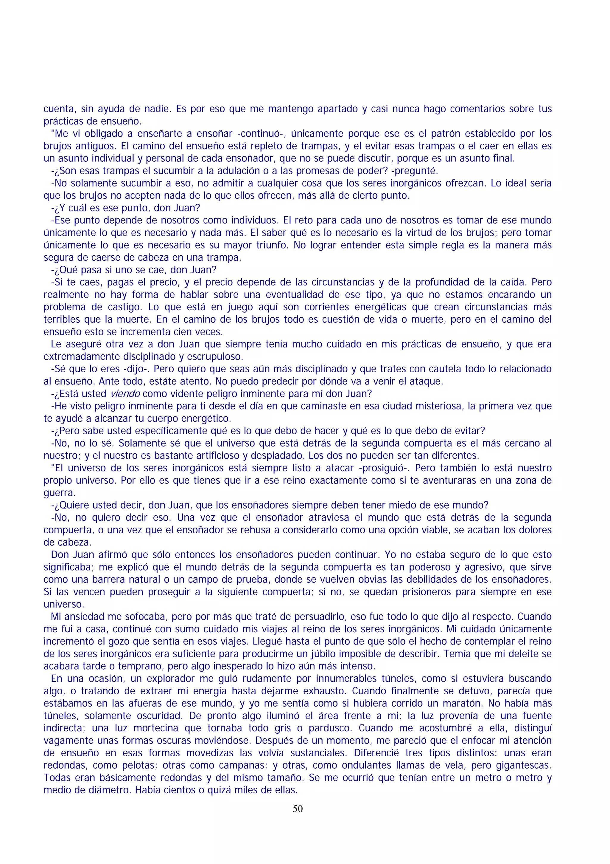 cuenta, sin ayuda de nadie. Es por eso que me mantengo apartado y casi nunca hago comentarios sobre tus
prácticas de ensueño.
"Me vi obligado a enseñarte a ensoñar -continuó-, únicamente porque ese es el patrón establecido por los
brujos antiguos. El camino del ensueño está repleto de trampas, y el evitar esas trampas o el caer en ellas es
un asunto individual y personal de cada ensoñador, que no se puede discutir, porque es un asunto final.
-¿Son esas trampas el sucumbir a la adulación o a las promesas de poder? -pregunté.
-No solamente sucumbir a eso, no admitir a cualquier cosa que los seres inorgánicos ofrezcan. Lo ideal sería
que los brujos no acepten nada de lo que ellos ofrecen, más allá de cierto punto.
-¿Y cuál es ese punto, don Juan?
-Ese punto depende de nosotros como individuos. El reto para cada uno de nosotros es tomar de ese mundo
únicamente lo que es necesario y nada más. El saber qué es lo necesario es la virtud de los brujos; pero tomar
únicamente lo que es necesario es su mayor triunfo. No lograr entender esta simple regla es la manera más
segura de caerse de cabeza en una trampa.
-¿Qué pasa si uno se cae, don Juan?
-Si te caes, pagas el precio, y el precio depende de las circunstancias y de la profundidad de la caída. Pero
realmente no hay forma de hablar sobre una eventualidad de ese tipo, ya que no estamos encarando un
problema de castigo. Lo que está en juego aquí son corrientes energéticas que crean circunstancias más
terribles que la muerte. En el camino de los brujos todo es cuestión de vida o muerte, pero en el camino del
ensueño esto se incrementa cien veces.
Le aseguré otra vez a don Juan que siempre tenía mucho cuidado en mis prácticas de ensueño, y que era
extremadamente disciplinado y escrupuloso.
-Sé que lo eres -dijo-. Pero quiero que seas aún más disciplinado y que trates con cautela todo lo relacionado
al ensueño. Ante todo, estáte atento. No puedo predecir por dónde va a venir el ataque.
-¿Está usted viendo como vidente peligro inminente para mí don Juan?
-He visto peligro inminente para ti desde el día en que caminaste en esa ciudad misteriosa, la primera vez que
te ayudé a alcanzar tu cuerpo energético.
-¿Pero sabe usted específicamente qué es lo que debo de hacer y qué es lo que debo de evitar?
-No, no lo sé. Solamente sé que el universo que está detrás de la segunda compuerta es el más cercano al
nuestro; y el nuestro es bastante artificioso y despiadado. Los dos no pueden ser tan diferentes.
"El universo de los seres inorgánicos está siempre listo a atacar -prosiguió-. Pero también lo está nuestro
propio universo. Por ello es que tienes que ir a ese reino exactamente como si te aventuraras en una zona de
guerra.
-¿Quiere usted decir, don Juan, que los ensoñadores siempre deben tener miedo de ese mundo?
-No, no quiero decir eso. Una vez que el ensoñador atraviesa el mundo que está detrás de la segunda
compuerta, o una vez que el ensoñador se rehusa a considerarlo como una opción viable, se acaban los dolores
de cabeza.
Don Juan afirmó que sólo entonces los ensoñadores pueden continuar. Yo no estaba seguro de lo que esto
significaba; me explicó que el mundo detrás de la segunda compuerta es tan poderoso y agresivo, que sirve
como una barrera natural o un campo de prueba, donde se vuelven obvias las debilidades de los ensoñadores.
Si las vencen pueden proseguir a la siguiente compuerta; si no, se quedan prisioneros para siempre en ese
universo.
Mi ansiedad me sofocaba, pero por más que traté de persuadirlo, eso fue todo lo que dijo al respecto. Cuando
me fui a casa, continué con sumo cuidado mis viajes al reino de los seres inorgánicos. Mi cuidado únicamente
incrementó el gozo que sentía en esos viajes. Llegué hasta el punto de que sólo el hecho de contemplar el reino
de los seres inorgánicos era suficiente para producirme un júbilo imposible de describir. Temía que mi deleite se
acabara tarde o temprano, pero algo inesperado lo hizo aún más intenso.
En una ocasión, un explorador me guió rudamente por innumerables túneles, como si estuviera buscando
algo, o tratando de extraer mi energía hasta dejarme exhausto. Cuando finalmente se detuvo, parecía que
estábamos en las afueras de ese mundo, y yo me sentía como si hubiera corrido un maratón. No había más
túneles, solamente oscuridad. De pronto algo iluminó el área frente a mi; la luz provenía de una fuente
indirecta; una luz mortecina que tornaba todo gris o pardusco. Cuando me acostumbré a ella, distinguí
vagamente unas formas oscuras moviéndose. Después de un momento, me pareció que el enfocar mi atención
de ensueño en esas formas movedizas las volvía sustanciales. Diferencié tres tipos distintos: unas eran
redondas, como pelotas; otras como campanas; y otras, como ondulantes llamas de vela, pero gigantescas.
Todas eran básicamente redondas y del mismo tamaño. Se me ocurrió que tenían entre un metro o metro y
medio de diámetro. Había cientos o quizá miles de ellas.
50

 