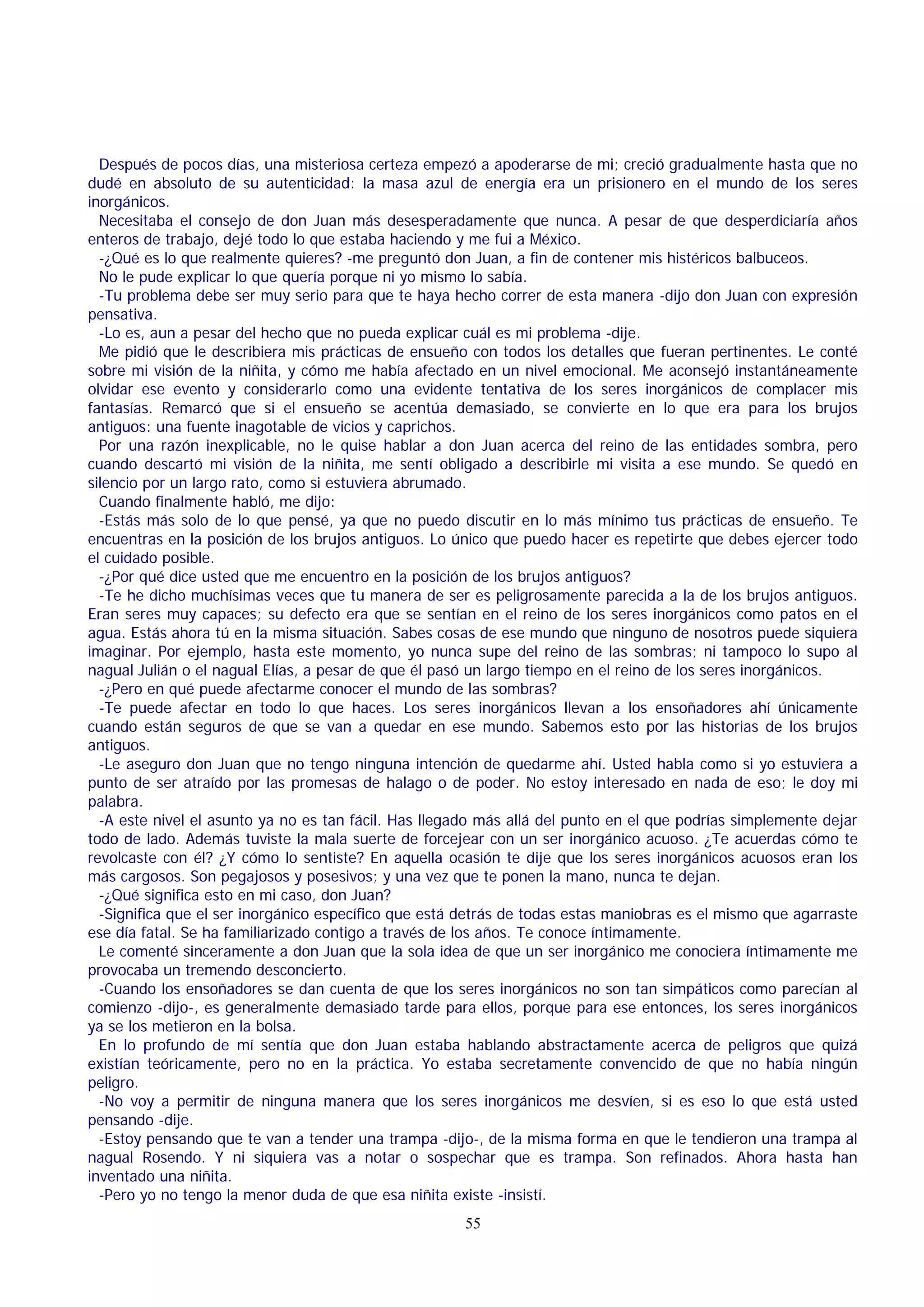 Después de pocos días, una misteriosa certeza empezó a apoderarse de mi; creció gradualmente hasta que no
dudé en absoluto de su autenticidad: la masa azul de energía era un prisionero en el mundo de los seres
inorgánicos.
Necesitaba el consejo de don Juan más desesperadamente que nunca. A pesar de que desperdiciaría años
enteros de trabajo, dejé todo lo que estaba haciendo y me fui a México.
-¿Qué es lo que realmente quieres? -me preguntó don Juan, a fin de contener mis histéricos balbuceos.
No le pude explicar lo que quería porque ni yo mismo lo sabía.
-Tu problema debe ser muy serio para que te haya hecho correr de esta manera -dijo don Juan con expresión
pensativa.
-Lo es, aun a pesar del hecho que no pueda explicar cuál es mi problema -dije.
Me pidió que le describiera mis prácticas de ensueño con todos los detalles que fueran pertinentes. Le conté
sobre mi visión de la niñita, y cómo me había afectado en un nivel emocional. Me aconsejó instantáneamente
olvidar ese evento y considerarlo como una evidente tentativa de los seres inorgánicos de complacer mis
fantasías. Remarcó que si el ensueño se acentúa demasiado, se convierte en lo que era para los brujos
antiguos: una fuente inagotable de vicios y caprichos.
Por una razón inexplicable, no le quise hablar a don Juan acerca del reino de las entidades sombra, pero
cuando descartó mi visión de la niñita, me sentí obligado a describirle mi visita a ese mundo. Se quedó en
silencio por un largo rato, como si estuviera abrumado.
Cuando finalmente habló, me dijo:
-Estás más solo de lo que pensé, ya que no puedo discutir en lo más mínimo tus prácticas de ensueño. Te
encuentras en la posición de los brujos antiguos. Lo único que puedo hacer es repetirte que debes ejercer todo
el cuidado posible.
-¿Por qué dice usted que me encuentro en la posición de los brujos antiguos?
-Te he dicho muchísimas veces que tu manera de ser es peligrosamente parecida a la de los brujos antiguos.
Eran seres muy capaces; su defecto era que se sentían en el reino de los seres inorgánicos como patos en el
agua. Estás ahora tú en la misma situación. Sabes cosas de ese mundo que ninguno de nosotros puede siquiera
imaginar. Por ejemplo, hasta este momento, yo nunca supe del reino de las sombras; ni tampoco lo supo al
nagual Julián o el nagual Elías, a pesar de que él pasó un largo tiempo en el reino de los seres inorgánicos.
-¿Pero en qué puede afectarme conocer el mundo de las sombras?
-Te puede afectar en todo lo que haces. Los seres inorgánicos llevan a los ensoñadores ahí únicamente
cuando están seguros de que se van a quedar en ese mundo. Sabemos esto por las historias de los brujos
antiguos.
-Le aseguro don Juan que no tengo ninguna intención de quedarme ahí. Usted habla como si yo estuviera a
punto de ser atraído por las promesas de halago o de poder. No estoy interesado en nada de eso; le doy mi
palabra.
-A este nivel el asunto ya no es tan fácil. Has llegado más allá del punto en el que podrías simplemente dejar
todo de lado. Además tuviste la mala suerte de forcejear con un ser inorgánico acuoso. ¿Te acuerdas cómo te
revolcaste con él? ¿Y cómo lo sentiste? En aquella ocasión te dije que los seres inorgánicos acuosos eran los
más cargosos. Son pegajosos y posesivos; y una vez que te ponen la mano, nunca te dejan.
-¿Qué significa esto en mi caso, don Juan?
-Significa que el ser inorgánico específico que está detrás de todas estas maniobras es el mismo que agarraste
ese día fatal. Se ha familiarizado contigo a través de los años. Te conoce íntimamente.
Le comenté sinceramente a don Juan que la sola idea de que un ser inorgánico me conociera íntimamente me
provocaba un tremendo desconcierto.
-Cuando los ensoñadores se dan cuenta de que los seres inorgánicos no son tan simpáticos como parecían al
comienzo -dijo-, es generalmente demasiado tarde para ellos, porque para ese entonces, los seres inorgánicos
ya se los metieron en la bolsa.
En lo profundo de mí sentía que don Juan estaba hablando abstractamente acerca de peligros que quizá
existían teóricamente, pero no en la práctica. Yo estaba secretamente convencido de que no había ningún
peligro.
-No voy a permitir de ninguna manera que los seres inorgánicos me desvíen, si es eso lo que está usted
pensando -dije.
-Estoy pensando que te van a tender una trampa -dijo-, de la misma forma en que le tendieron una trampa al
nagual Rosendo. Y ni siquiera vas a notar o sospechar que es trampa. Son refinados. Ahora hasta han
inventado una niñita.
-Pero yo no tengo la menor duda de que esa niñita existe -insistí.
55

 