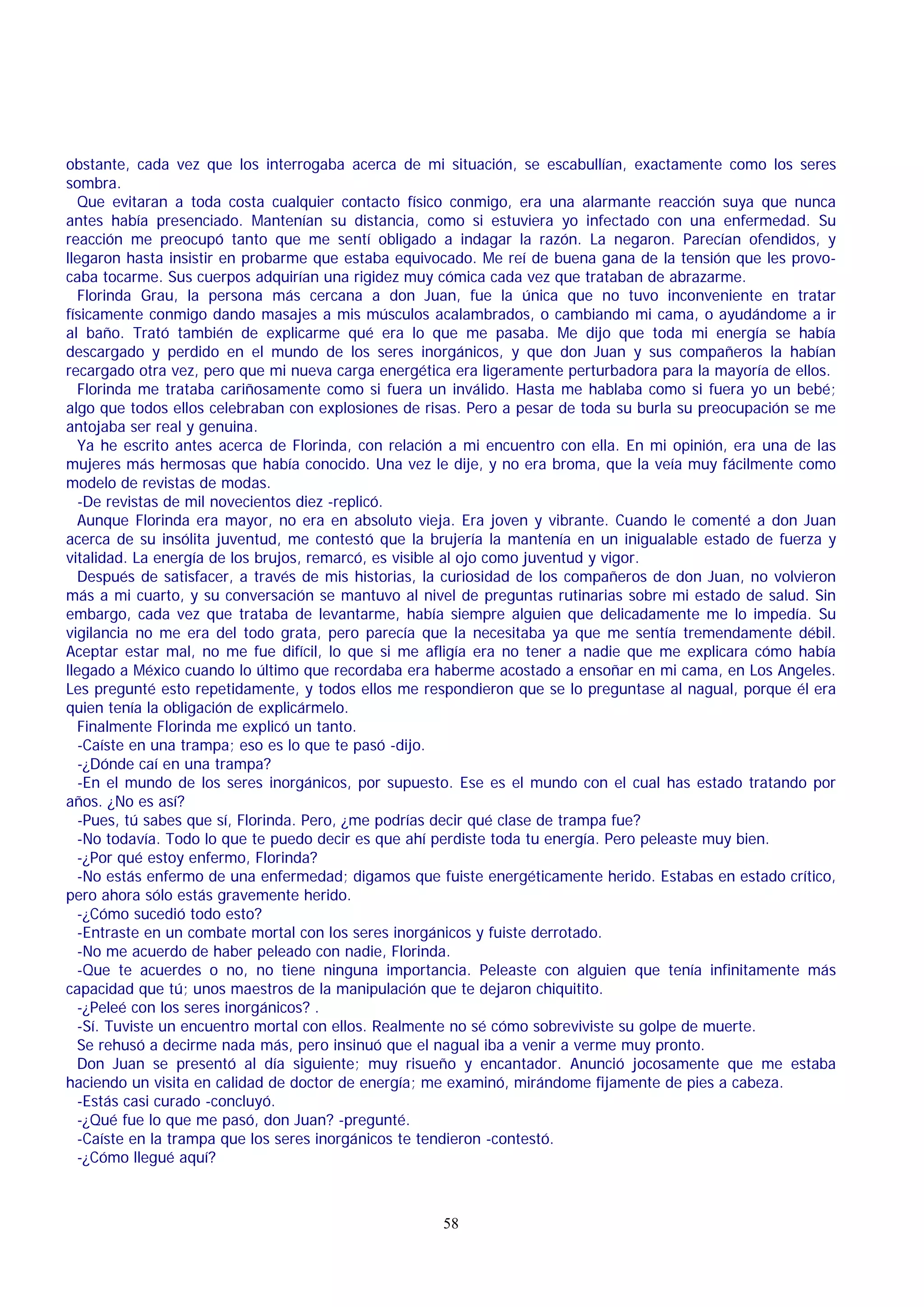 obstante, cada vez que los interrogaba acerca de mi situación, se escabullían, exactamente como los seres
sombra.
Que evitaran a toda costa cualquier contacto físico conmigo, era una alarmante reacción suya que nunca
antes había presenciado. Mantenían su distancia, como si estuviera yo infectado con una enfermedad. Su
reacción me preocupó tanto que me sentí obligado a indagar la razón. La negaron. Parecían ofendidos, y
llegaron hasta insistir en probarme que estaba equivocado. Me reí de buena gana de la tensión que les provocaba tocarme. Sus cuerpos adquirían una rigidez muy cómica cada vez que trataban de abrazarme.
Florinda Grau, la persona más cercana a don Juan, fue la única que no tuvo inconveniente en tratar
físicamente conmigo dando masajes a mis músculos acalambrados, o cambiando mi cama, o ayudándome a ir
al baño. Trató también de explicarme qué era lo que me pasaba. Me dijo que toda mi energía se había
descargado y perdido en el mundo de los seres inorgánicos, y que don Juan y sus compañeros la habían
recargado otra vez, pero que mi nueva carga energética era ligeramente perturbadora para la mayoría de ellos.
Florinda me trataba cariñosamente como si fuera un inválido. Hasta me hablaba como si fuera yo un bebé;
algo que todos ellos celebraban con explosiones de risas. Pero a pesar de toda su burla su preocupación se me
antojaba ser real y genuina.
Ya he escrito antes acerca de Florinda, con relación a mi encuentro con ella. En mi opinión, era una de las
mujeres más hermosas que había conocido. Una vez le dije, y no era broma, que la veía muy fácilmente como
modelo de revistas de modas.
-De revistas de mil novecientos diez -replicó.
Aunque Florinda era mayor, no era en absoluto vieja. Era joven y vibrante. Cuando le comenté a don Juan
acerca de su insólita juventud, me contestó que la brujería la mantenía en un inigualable estado de fuerza y
vitalidad. La energía de los brujos, remarcó, es visible al ojo como juventud y vigor.
Después de satisfacer, a través de mis historias, la curiosidad de los compañeros de don Juan, no volvieron
más a mi cuarto, y su conversación se mantuvo al nivel de preguntas rutinarias sobre mi estado de salud. Sin
embargo, cada vez que trataba de levantarme, había siempre alguien que delicadamente me lo impedía. Su
vigilancia no me era del todo grata, pero parecía que la necesitaba ya que me sentía tremendamente débil.
Aceptar estar mal, no me fue difícil, lo que si me afligía era no tener a nadie que me explicara cómo había
llegado a México cuando lo último que recordaba era haberme acostado a ensoñar en mi cama, en Los Angeles.
Les pregunté esto repetidamente, y todos ellos me respondieron que se lo preguntase al nagual, porque él era
quien tenía la obligación de explicármelo.
Finalmente Florinda me explicó un tanto.
-Caíste en una trampa; eso es lo que te pasó -dijo.
-¿Dónde caí en una trampa?
-En el mundo de los seres inorgánicos, por supuesto. Ese es el mundo con el cual has estado tratando por
años. ¿No es así?
-Pues, tú sabes que sí, Florinda. Pero, ¿me podrías decir qué clase de trampa fue?
-No todavía. Todo lo que te puedo decir es que ahí perdiste toda tu energía. Pero peleaste muy bien.
-¿Por qué estoy enfermo, Florinda?
-No estás enfermo de una enfermedad; digamos que fuiste energéticamente herido. Estabas en estado crítico,
pero ahora sólo estás gravemente herido.
-¿Cómo sucedió todo esto?
-Entraste en un combate mortal con los seres inorgánicos y fuiste derrotado.
-No me acuerdo de haber peleado con nadie, Florinda.
-Que te acuerdes o no, no tiene ninguna importancia. Peleaste con alguien que tenía infinitamente más
capacidad que tú; unos maestros de la manipulación que te dejaron chiquitito.
-¿Peleé con los seres inorgánicos? .
-Sí. Tuviste un encuentro mortal con ellos. Realmente no sé cómo sobreviviste su golpe de muerte.
Se rehusó a decirme nada más, pero insinuó que el nagual iba a venir a verme muy pronto.
Don Juan se presentó al día siguiente; muy risueño y encantador. Anunció jocosamente que me estaba
haciendo un visita en calidad de doctor de energía; me examinó, mirándome fijamente de pies a cabeza.
-Estás casi curado -concluyó.
-¿Qué fue lo que me pasó, don Juan? -pregunté.
-Caíste en la trampa que los seres inorgánicos te tendieron -contestó.
-¿Cómo llegué aquí?

58

 