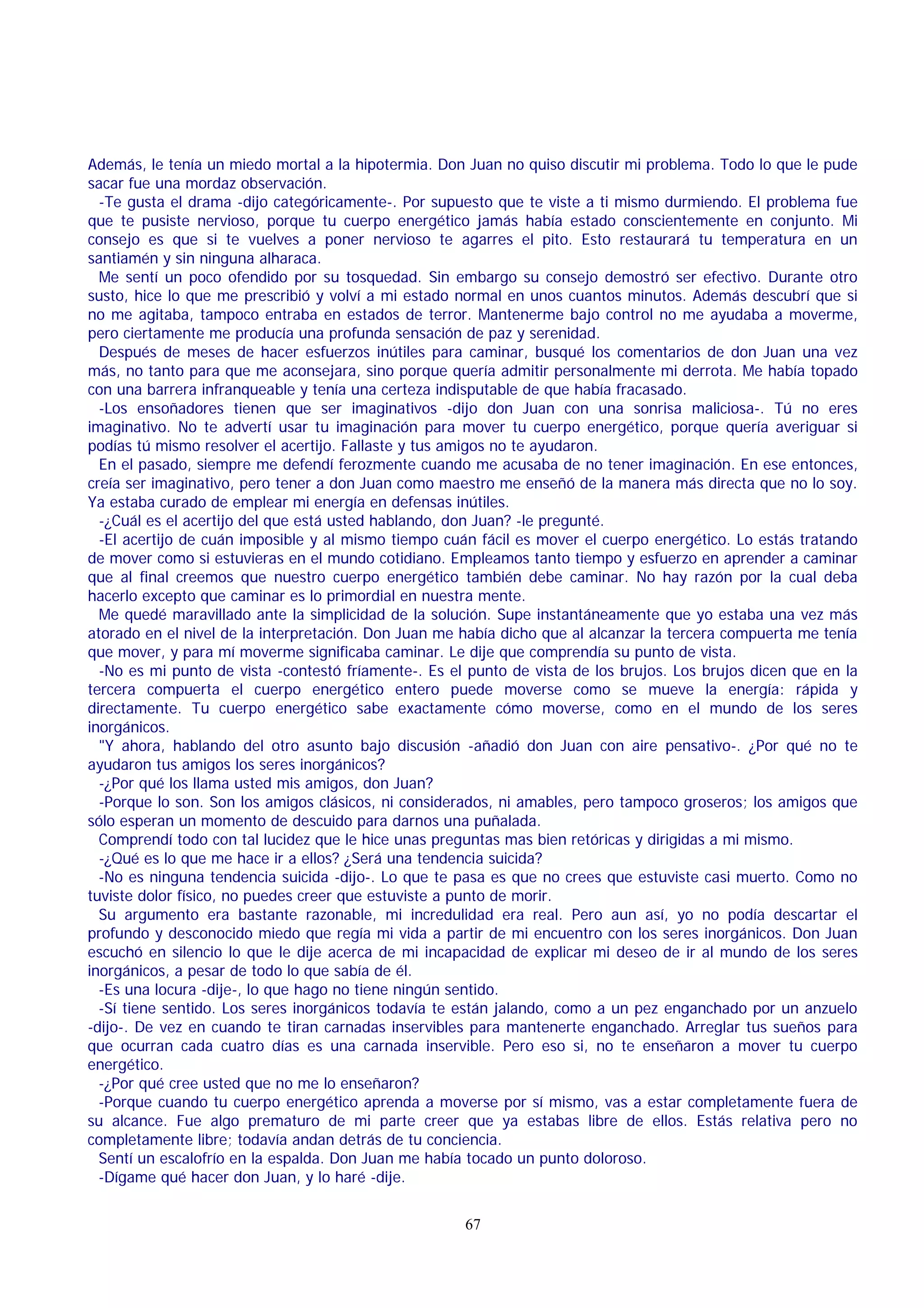 Además, le tenía un miedo mortal a la hipotermia. Don Juan no quiso discutir mi problema. Todo lo que le pude
sacar fue una mordaz observación.
-Te gusta el drama -dijo categóricamente-. Por supuesto que te viste a ti mismo durmiendo. El problema fue
que te pusiste nervioso, porque tu cuerpo energético jamás había estado conscientemente en conjunto. Mi
consejo es que si te vuelves a poner nervioso te agarres el pito. Esto restaurará tu temperatura en un
santiamén y sin ninguna alharaca.
Me sentí un poco ofendido por su tosquedad. Sin embargo su consejo demostró ser efectivo. Durante otro
susto, hice lo que me prescribió y volví a mi estado normal en unos cuantos minutos. Además descubrí que si
no me agitaba, tampoco entraba en estados de terror. Mantenerme bajo control no me ayudaba a moverme,
pero ciertamente me producía una profunda sensación de paz y serenidad.
Después de meses de hacer esfuerzos inútiles para caminar, busqué los comentarios de don Juan una vez
más, no tanto para que me aconsejara, sino porque quería admitir personalmente mi derrota. Me había topado
con una barrera infranqueable y tenía una certeza indisputable de que había fracasado.
-Los ensoñadores tienen que ser imaginativos -dijo don Juan con una sonrisa maliciosa-. Tú no eres
imaginativo. No te advertí usar tu imaginación para mover tu cuerpo energético, porque quería averiguar si
podías tú mismo resolver el acertijo. Fallaste y tus amigos no te ayudaron.
En el pasado, siempre me defendí ferozmente cuando me acusaba de no tener imaginación. En ese entonces,
creía ser imaginativo, pero tener a don Juan como maestro me enseñó de la manera más directa que no lo soy.
Ya estaba curado de emplear mi energía en defensas inútiles.
-¿Cuál es el acertijo del que está usted hablando, don Juan? -le pregunté.
-El acertijo de cuán imposible y al mismo tiempo cuán fácil es mover el cuerpo energético. Lo estás tratando
de mover como si estuvieras en el mundo cotidiano. Empleamos tanto tiempo y esfuerzo en aprender a caminar
que al final creemos que nuestro cuerpo energético también debe caminar. No hay razón por la cual deba
hacerlo excepto que caminar es lo primordial en nuestra mente.
Me quedé maravillado ante la simplicidad de la solución. Supe instantáneamente que yo estaba una vez más
atorado en el nivel de la interpretación. Don Juan me había dicho que al alcanzar la tercera compuerta me tenía
que mover, y para mí moverme significaba caminar. Le dije que comprendía su punto de vista.
-No es mi punto de vista -contestó fríamente-. Es el punto de vista de los brujos. Los brujos dicen que en la
tercera compuerta el cuerpo energético entero puede moverse como se mueve la energía: rápida y
directamente. Tu cuerpo energético sabe exactamente cómo moverse, como en el mundo de los seres
inorgánicos.
"Y ahora, hablando del otro asunto bajo discusión -añadió don Juan con aire pensativo-. ¿Por qué no te
ayudaron tus amigos los seres inorgánicos?
-¿Por qué los llama usted mis amigos, don Juan?
-Porque lo son. Son los amigos clásicos, ni considerados, ni amables, pero tampoco groseros; los amigos que
sólo esperan un momento de descuido para darnos una puñalada.
Comprendí todo con tal lucidez que le hice unas preguntas mas bien retóricas y dirigidas a mi mismo.
-¿Qué es lo que me hace ir a ellos? ¿Será una tendencia suicida?
-No es ninguna tendencia suicida -dijo-. Lo que te pasa es que no crees que estuviste casi muerto. Como no
tuviste dolor físico, no puedes creer que estuviste a punto de morir.
Su argumento era bastante razonable, mi incredulidad era real. Pero aun así, yo no podía descartar el
profundo y desconocido miedo que regía mi vida a partir de mi encuentro con los seres inorgánicos. Don Juan
escuchó en silencio lo que le dije acerca de mi incapacidad de explicar mi deseo de ir al mundo de los seres
inorgánicos, a pesar de todo lo que sabía de él.
-Es una locura -dije-, lo que hago no tiene ningún sentido.
-Sí tiene sentido. Los seres inorgánicos todavía te están jalando, como a un pez enganchado por un anzuelo
-dijo-. De vez en cuando te tiran carnadas inservibles para mantenerte enganchado. Arreglar tus sueños para
que ocurran cada cuatro días es una carnada inservible. Pero eso si, no te enseñaron a mover tu cuerpo
energético.
-¿Por qué cree usted que no me lo enseñaron?
-Porque cuando tu cuerpo energético aprenda a moverse por sí mismo, vas a estar completamente fuera de
su alcance. Fue algo prematuro de mi parte creer que ya estabas libre de ellos. Estás relativa pero no
completamente libre; todavía andan detrás de tu conciencia.
Sentí un escalofrío en la espalda. Don Juan me había tocado un punto doloroso.
-Dígame qué hacer don Juan, y lo haré -dije.
67

 