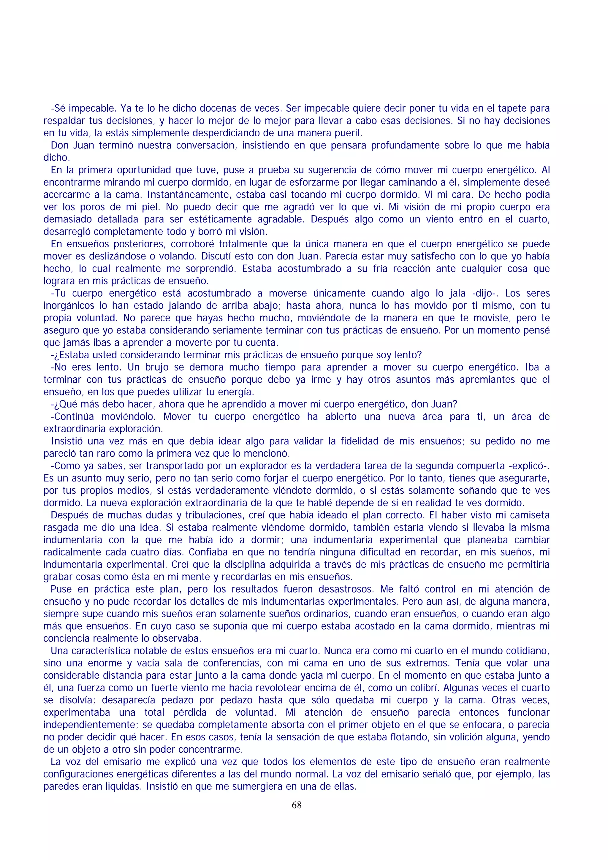 -Sé impecable. Ya te lo he dicho docenas de veces. Ser impecable quiere decir poner tu vida en el tapete para
respaldar tus decisiones, y hacer lo mejor de lo mejor para llevar a cabo esas decisiones. Si no hay decisiones
en tu vida, la estás simplemente desperdiciando de una manera pueril.
Don Juan terminó nuestra conversación, insistiendo en que pensara profundamente sobre lo que me había
dicho.
En la primera oportunidad que tuve, puse a prueba su sugerencia de cómo mover mi cuerpo energético. Al
encontrarme mirando mi cuerpo dormido, en lugar de esforzarme por llegar caminando a él, simplemente deseé
acercarme a la cama. Instantáneamente, estaba casi tocando mi cuerpo dormido. Vi mi cara. De hecho podía
ver los poros de mi piel. No puedo decir que me agradó ver lo que vi. Mi visión de mi propio cuerpo era
demasiado detallada para ser estéticamente agradable. Después algo como un viento entró en el cuarto,
desarregló completamente todo y borró mi visión.
En ensueños posteriores, corroboré totalmente que la única manera en que el cuerpo energético se puede
mover es deslizándose o volando. Discutí esto con don Juan. Parecía estar muy satisfecho con lo que yo había
hecho, lo cual realmente me sorprendió. Estaba acostumbrado a su fría reacción ante cualquier cosa que
lograra en mis prácticas de ensueño.
-Tu cuerpo energético está acostumbrado a moverse únicamente cuando algo lo jala -dijo-. Los seres
inorgánicos lo han estado jalando de arriba abajo; hasta ahora, nunca lo has movido por ti mismo, con tu
propia voluntad. No parece que hayas hecho mucho, moviéndote de la manera en que te moviste, pero te
aseguro que yo estaba considerando seriamente terminar con tus prácticas de ensueño. Por un momento pensé
que jamás ibas a aprender a moverte por tu cuenta.
-¿Estaba usted considerando terminar mis prácticas de ensueño porque soy lento?
-No eres lento. Un brujo se demora mucho tiempo para aprender a mover su cuerpo energético. Iba a
terminar con tus prácticas de ensueño porque debo ya irme y hay otros asuntos más apremiantes que el
ensueño, en los que puedes utilizar tu energía.
-¿Qué más debo hacer, ahora que he aprendido a mover mi cuerpo energético, don Juan?
-Continúa moviéndolo. Mover tu cuerpo energético ha abierto una nueva área para ti, un área de
extraordinaria exploración.
Insistió una vez más en que debía idear algo para validar la fidelidad de mis ensueños; su pedido no me
pareció tan raro como la primera vez que lo mencionó.
-Como ya sabes, ser transportado por un explorador es la verdadera tarea de la segunda compuerta -explicó-.
Es un asunto muy serio, pero no tan serio como forjar el cuerpo energético. Por lo tanto, tienes que asegurarte,
por tus propios medios, si estás verdaderamente viéndote dormido, o si estás solamente soñando que te ves
dormido. La nueva exploración extraordinaria de la que te hablé depende de si en realidad te ves dormido.
Después de muchas dudas y tribulaciones, creí que había ideado el plan correcto. El haber visto mi camiseta
rasgada me dio una idea. Si estaba realmente viéndome dormido, también estaría viendo si llevaba la misma
indumentaria con la que me había ido a dormir; una indumentaria experimental que planeaba cambiar
radicalmente cada cuatro días. Confiaba en que no tendría ninguna dificultad en recordar, en mis sueños, mi
indumentaria experimental. Creí que la disciplina adquirida a través de mis prácticas de ensueño me permitiría
grabar cosas como ésta en mi mente y recordarlas en mis ensueños.
Puse en práctica este plan, pero los resultados fueron desastrosos. Me faltó control en mi atención de
ensueño y no pude recordar los detalles de mis indumentarias experimentales. Pero aun así, de alguna manera,
siempre supe cuando mis sueños eran solamente sueños ordinarios, cuando eran ensueños, o cuando eran algo
más que ensueños. En cuyo caso se suponía que mi cuerpo estaba acostado en la cama dormido, mientras mi
conciencia realmente lo observaba.
Una característica notable de estos ensueños era mi cuarto. Nunca era como mi cuarto en el mundo cotidiano,
sino una enorme y vacía sala de conferencias, con mi cama en uno de sus extremos. Tenía que volar una
considerable distancia para estar junto a la cama donde yacía mi cuerpo. En el momento en que estaba junto a
él, una fuerza como un fuerte viento me hacia revolotear encima de él, como un colibrí. Algunas veces el cuarto
se disolvía; desaparecía pedazo por pedazo hasta que sólo quedaba mi cuerpo y la cama. Otras veces,
experimentaba una total pérdida de voluntad. Mi atención de ensueño parecía entonces funcionar
independientemente; se quedaba completamente absorta con el primer objeto en el que se enfocara, o parecía
no poder decidir qué hacer. En esos casos, tenía la sensación de que estaba flotando, sin volición alguna, yendo
de un objeto a otro sin poder concentrarme.
La voz del emisario me explicó una vez que todos los elementos de este tipo de ensueño eran realmente
configuraciones energéticas diferentes a las del mundo normal. La voz del emisario señaló que, por ejemplo, las
paredes eran liquidas. Insistió en que me sumergiera en una de ellas.
68

 
