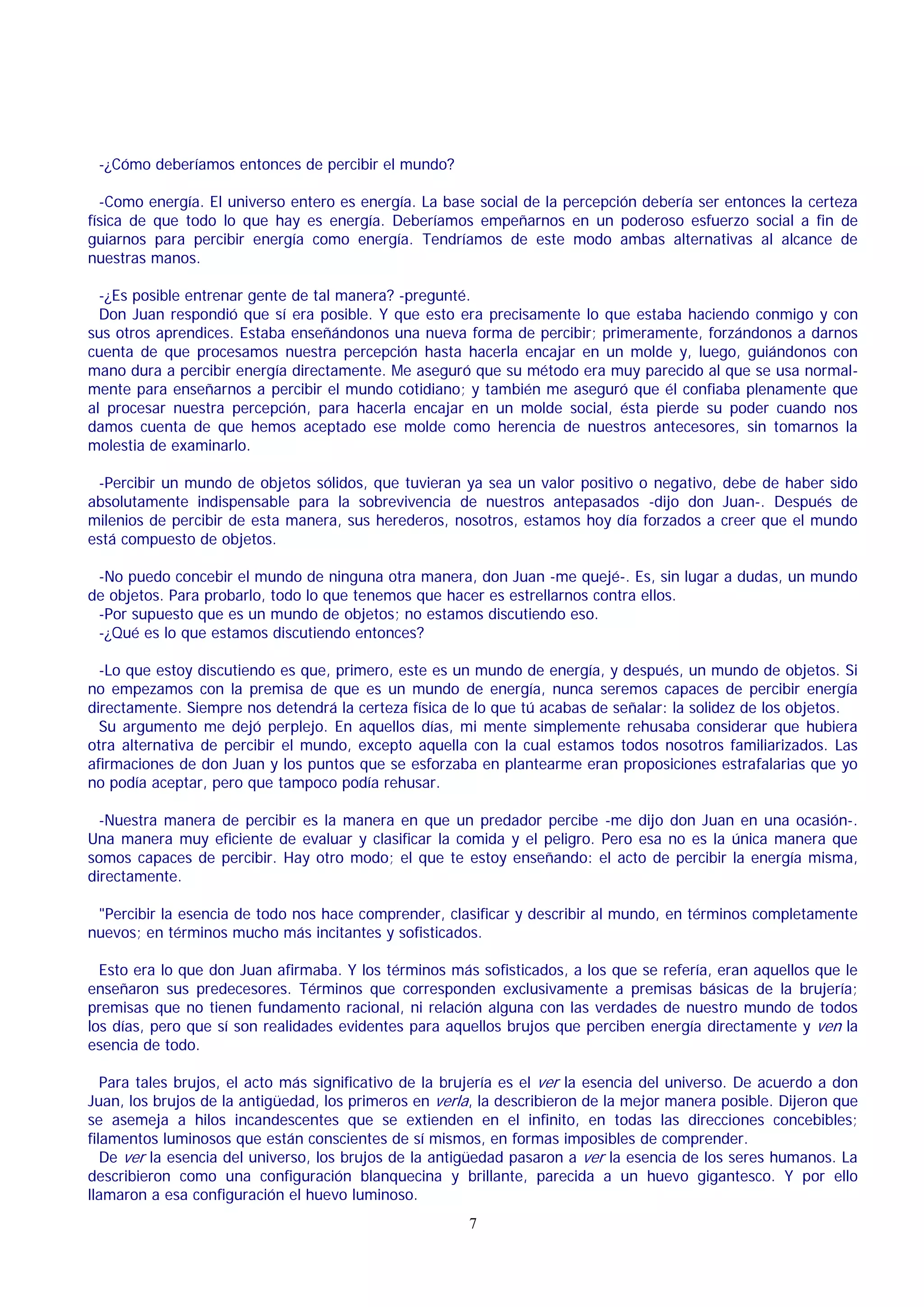 -¿Cómo deberíamos entonces de percibir el mundo?
-Como energía. El universo entero es energía. La base social de la percepción debería ser entonces la certeza
física de que todo lo que hay es energía. Deberíamos empeñarnos en un poderoso esfuerzo social a fin de
guiarnos para percibir energía como energía. Tendríamos de este modo ambas alternativas al alcance de
nuestras manos.
-¿Es posible entrenar gente de tal manera? -pregunté.
Don Juan respondió que sí era posible. Y que esto era precisamente lo que estaba haciendo conmigo y con
sus otros aprendices. Estaba enseñándonos una nueva forma de percibir; primeramente, forzándonos a darnos
cuenta de que procesamos nuestra percepción hasta hacerla encajar en un molde y, luego, guiándonos con
mano dura a percibir energía directamente. Me aseguró que su método era muy parecido al que se usa normalmente para enseñarnos a percibir el mundo cotidiano; y también me aseguró que él confiaba plenamente que
al procesar nuestra percepción, para hacerla encajar en un molde social, ésta pierde su poder cuando nos
damos cuenta de que hemos aceptado ese molde como herencia de nuestros antecesores, sin tomarnos la
molestia de examinarlo.
-Percibir un mundo de objetos sólidos, que tuvieran ya sea un valor positivo o negativo, debe de haber sido
absolutamente indispensable para la sobrevivencia de nuestros antepasados -dijo don Juan-. Después de
milenios de percibir de esta manera, sus herederos, nosotros, estamos hoy día forzados a creer que el mundo
está compuesto de objetos.
-No puedo concebir el mundo de ninguna otra manera, don Juan -me quejé-. Es, sin lugar a dudas, un mundo
de objetos. Para probarlo, todo lo que tenemos que hacer es estrellarnos contra ellos.
-Por supuesto que es un mundo de objetos; no estamos discutiendo eso.
-¿Qué es lo que estamos discutiendo entonces?
-Lo que estoy discutiendo es que, primero, este es un mundo de energía, y después, un mundo de objetos. Si
no empezamos con la premisa de que es un mundo de energía, nunca seremos capaces de percibir energía
directamente. Siempre nos detendrá la certeza física de lo que tú acabas de señalar: la solidez de los objetos.
Su argumento me dejó perplejo. En aquellos días, mi mente simplemente rehusaba considerar que hubiera
otra alternativa de percibir el mundo, excepto aquella con la cual estamos todos nosotros familiarizados. Las
afirmaciones de don Juan y los puntos que se esforzaba en plantearme eran proposiciones estrafalarias que yo
no podía aceptar, pero que tampoco podía rehusar.
-Nuestra manera de percibir es la manera en que un predador percibe -me dijo don Juan en una ocasión-.
Una manera muy eficiente de evaluar y clasificar la comida y el peligro. Pero esa no es la única manera que
somos capaces de percibir. Hay otro modo; el que te estoy enseñando: el acto de percibir la energía misma,
directamente.
"Percibir la esencia de todo nos hace comprender, clasificar y describir al mundo, en términos completamente
nuevos; en términos mucho más incitantes y sofisticados.
Esto era lo que don Juan afirmaba. Y los términos más sofisticados, a los que se refería, eran aquellos que le
enseñaron sus predecesores. Términos que corresponden exclusivamente a premisas básicas de la brujería;
premisas que no tienen fundamento racional, ni relación alguna con las verdades de nuestro mundo de todos
los días, pero que sí son realidades evidentes para aquellos brujos que perciben energía directamente y ven la
esencia de todo.
Para tales brujos, el acto más significativo de la brujería es el ver la esencia del universo. De acuerdo a don
Juan, los brujos de la antigüedad, los primeros en verla, la describieron de la mejor manera posible. Dijeron que
se asemeja a hilos incandescentes que se extienden en el infinito, en todas las direcciones concebibles;
filamentos luminosos que están conscientes de sí mismos, en formas imposibles de comprender.
De ver la esencia del universo, los brujos de la antigüedad pasaron a ver la esencia de los seres humanos. La
describieron como una configuración blanquecina y brillante, parecida a un huevo gigantesco. Y por ello
llamaron a esa configuración el huevo luminoso.
7

 