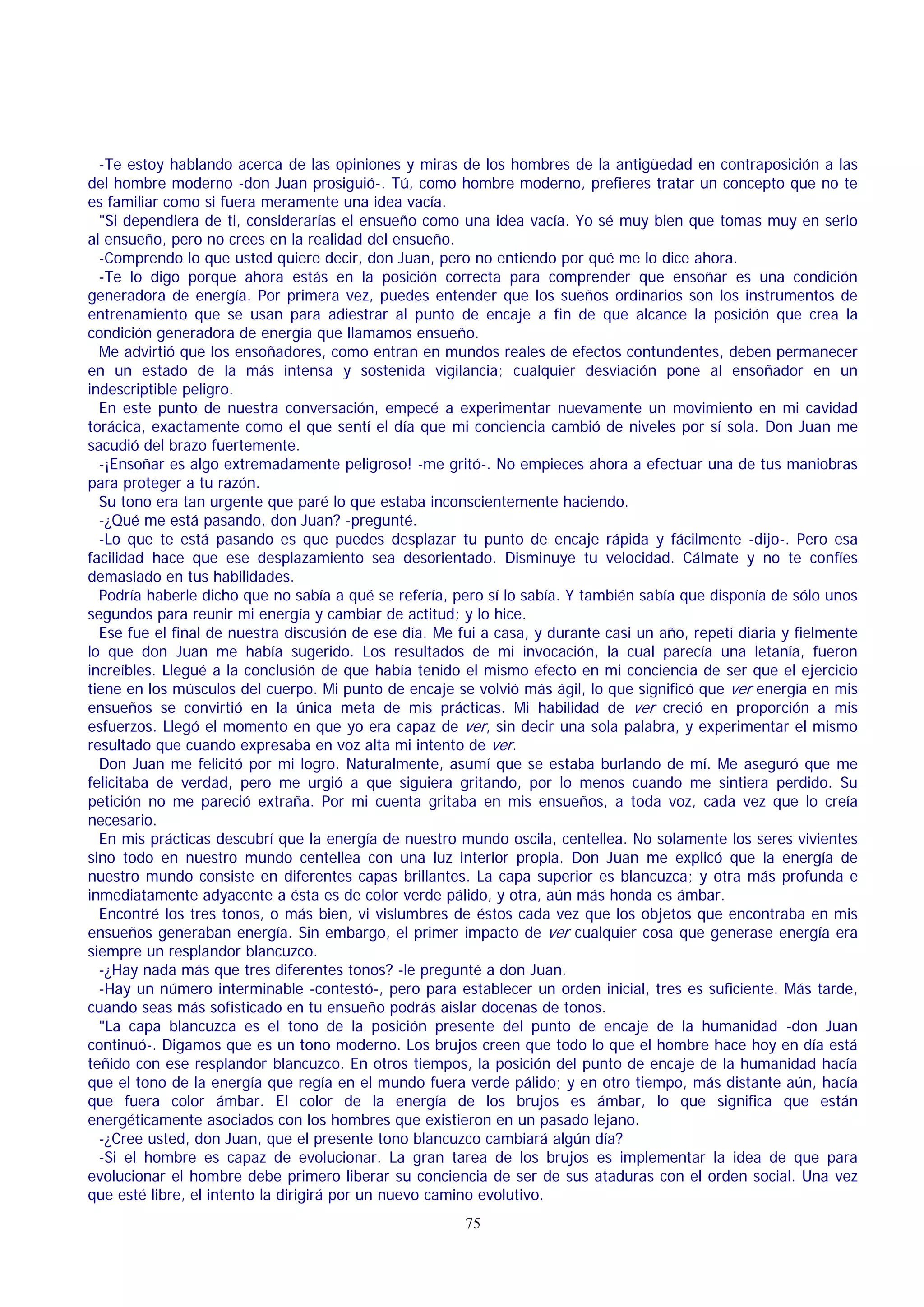 -Te estoy hablando acerca de las opiniones y miras de los hombres de la antigüedad en contraposición a las
del hombre moderno -don Juan prosiguió-. Tú, como hombre moderno, prefieres tratar un concepto que no te
es familiar como si fuera meramente una idea vacía.
"Si dependiera de ti, considerarías el ensueño como una idea vacía. Yo sé muy bien que tomas muy en serio
al ensueño, pero no crees en la realidad del ensueño.
-Comprendo lo que usted quiere decir, don Juan, pero no entiendo por qué me lo dice ahora.
-Te lo digo porque ahora estás en la posición correcta para comprender que ensoñar es una condición
generadora de energía. Por primera vez, puedes entender que los sueños ordinarios son los instrumentos de
entrenamiento que se usan para adiestrar al punto de encaje a fin de que alcance la posición que crea la
condición generadora de energía que llamamos ensueño.
Me advirtió que los ensoñadores, como entran en mundos reales de efectos contundentes, deben permanecer
en un estado de la más intensa y sostenida vigilancia; cualquier desviación pone al ensoñador en un
indescriptible peligro.
En este punto de nuestra conversación, empecé a experimentar nuevamente un movimiento en mi cavidad
torácica, exactamente como el que sentí el día que mi conciencia cambió de niveles por sí sola. Don Juan me
sacudió del brazo fuertemente.
-¡Ensoñar es algo extremadamente peligroso! -me gritó-. No empieces ahora a efectuar una de tus maniobras
para proteger a tu razón.
Su tono era tan urgente que paré lo que estaba inconscientemente haciendo.
-¿Qué me está pasando, don Juan? -pregunté.
-Lo que te está pasando es que puedes desplazar tu punto de encaje rápida y fácilmente -dijo-. Pero esa
facilidad hace que ese desplazamiento sea desorientado. Disminuye tu velocidad. Cálmate y no te confíes
demasiado en tus habilidades.
Podría haberle dicho que no sabía a qué se refería, pero sí lo sabía. Y también sabía que disponía de sólo unos
segundos para reunir mi energía y cambiar de actitud; y lo hice.
Ese fue el final de nuestra discusión de ese día. Me fui a casa, y durante casi un año, repetí diaria y fielmente
lo que don Juan me había sugerido. Los resultados de mi invocación, la cual parecía una letanía, fueron
increíbles. Llegué a la conclusión de que había tenido el mismo efecto en mi conciencia de ser que el ejercicio
tiene en los músculos del cuerpo. Mi punto de encaje se volvió más ágil, lo que significó que ver energía en mis
ensueños se convirtió en la única meta de mis prácticas. Mi habilidad de ver creció en proporción a mis
esfuerzos. Llegó el momento en que yo era capaz de ver, sin decir una sola palabra, y experimentar el mismo
resultado que cuando expresaba en voz alta mi intento de ver.
Don Juan me felicitó por mi logro. Naturalmente, asumí que se estaba burlando de mí. Me aseguró que me
felicitaba de verdad, pero me urgió a que siguiera gritando, por lo menos cuando me sintiera perdido. Su
petición no me pareció extraña. Por mi cuenta gritaba en mis ensueños, a toda voz, cada vez que lo creía
necesario.
En mis prácticas descubrí que la energía de nuestro mundo oscila, centellea. No solamente los seres vivientes
sino todo en nuestro mundo centellea con una luz interior propia. Don Juan me explicó que la energía de
nuestro mundo consiste en diferentes capas brillantes. La capa superior es blancuzca; y otra más profunda e
inmediatamente adyacente a ésta es de color verde pálido, y otra, aún más honda es ámbar.
Encontré los tres tonos, o más bien, vi vislumbres de éstos cada vez que los objetos que encontraba en mis
ensueños generaban energía. Sin embargo, el primer impacto de ver cualquier cosa que generase energía era
siempre un resplandor blancuzco.
-¿Hay nada más que tres diferentes tonos? -le pregunté a don Juan.
-Hay un número interminable -contestó-, pero para establecer un orden inicial, tres es suficiente. Más tarde,
cuando seas más sofisticado en tu ensueño podrás aislar docenas de tonos.
"La capa blancuzca es el tono de la posición presente del punto de encaje de la humanidad -don Juan
continuó-. Digamos que es un tono moderno. Los brujos creen que todo lo que el hombre hace hoy en día está
teñido con ese resplandor blancuzco. En otros tiempos, la posición del punto de encaje de la humanidad hacía
que el tono de la energía que regía en el mundo fuera verde pálido; y en otro tiempo, más distante aún, hacía
que fuera color ámbar. El color de la energía de los brujos es ámbar, lo que significa que están
energéticamente asociados con los hombres que existieron en un pasado lejano.
-¿Cree usted, don Juan, que el presente tono blancuzco cambiará algún día?
-Si el hombre es capaz de evolucionar. La gran tarea de los brujos es implementar la idea de que para
evolucionar el hombre debe primero liberar su conciencia de ser de sus ataduras con el orden social. Una vez
que esté libre, el intento la dirigirá por un nuevo camino evolutivo.
75

 