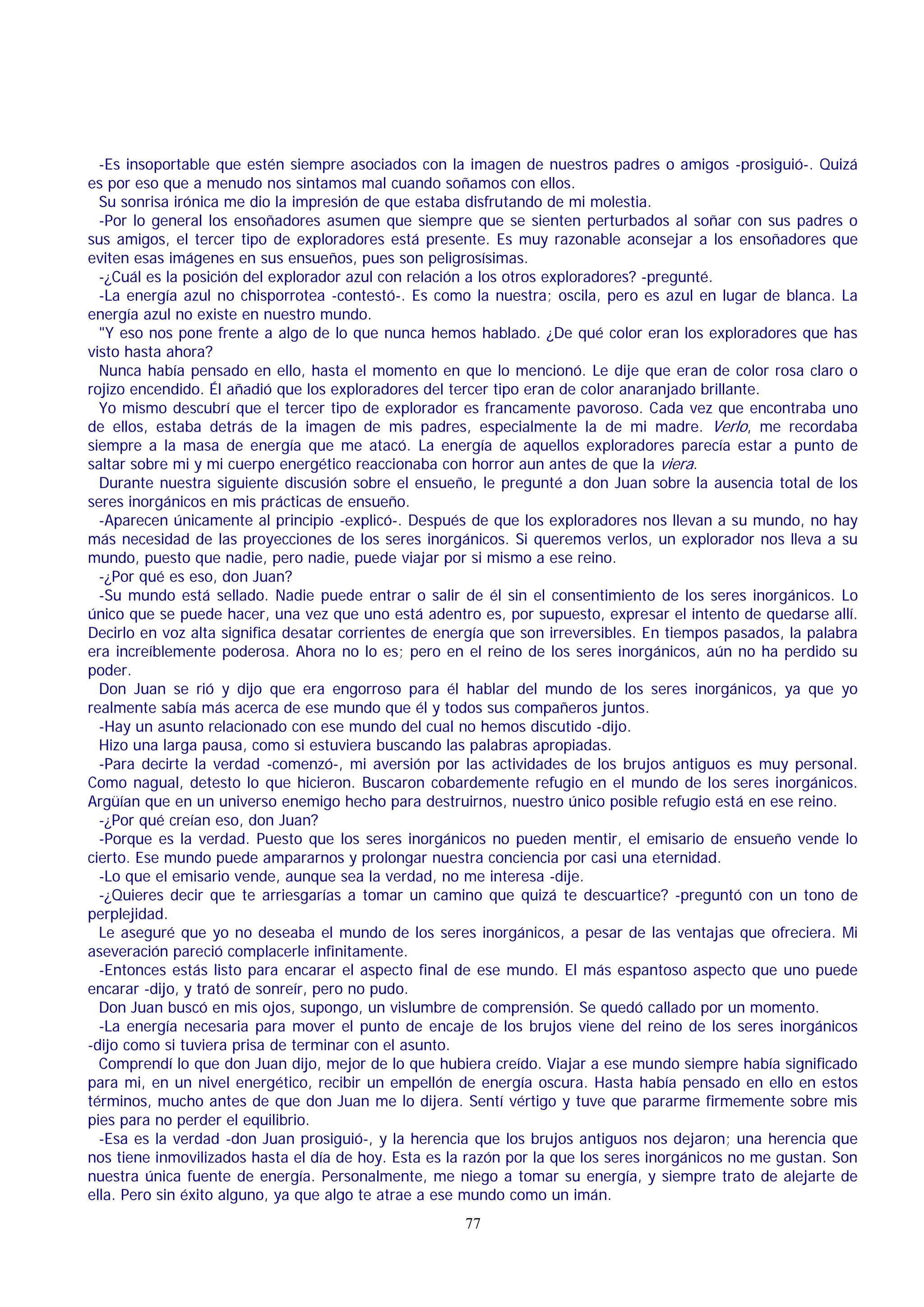 -Es insoportable que estén siempre asociados con la imagen de nuestros padres o amigos -prosiguió-. Quizá
es por eso que a menudo nos sintamos mal cuando soñamos con ellos.
Su sonrisa irónica me dio la impresión de que estaba disfrutando de mi molestia.
-Por lo general los ensoñadores asumen que siempre que se sienten perturbados al soñar con sus padres o
sus amigos, el tercer tipo de exploradores está presente. Es muy razonable aconsejar a los ensoñadores que
eviten esas imágenes en sus ensueños, pues son peligrosísimas.
-¿Cuál es la posición del explorador azul con relación a los otros exploradores? -pregunté.
-La energía azul no chisporrotea -contestó-. Es como la nuestra; oscila, pero es azul en lugar de blanca. La
energía azul no existe en nuestro mundo.
"Y eso nos pone frente a algo de lo que nunca hemos hablado. ¿De qué color eran los exploradores que has
visto hasta ahora?
Nunca había pensado en ello, hasta el momento en que lo mencionó. Le dije que eran de color rosa claro o
rojizo encendido. Él añadió que los exploradores del tercer tipo eran de color anaranjado brillante.
Yo mismo descubrí que el tercer tipo de explorador es francamente pavoroso. Cada vez que encontraba uno
de ellos, estaba detrás de la imagen de mis padres, especialmente la de mi madre. Verlo, me recordaba
siempre a la masa de energía que me atacó. La energía de aquellos exploradores parecía estar a punto de
saltar sobre mi y mi cuerpo energético reaccionaba con horror aun antes de que la viera.
Durante nuestra siguiente discusión sobre el ensueño, le pregunté a don Juan sobre la ausencia total de los
seres inorgánicos en mis prácticas de ensueño.
-Aparecen únicamente al principio -explicó-. Después de que los exploradores nos llevan a su mundo, no hay
más necesidad de las proyecciones de los seres inorgánicos. Si queremos verlos, un explorador nos lleva a su
mundo, puesto que nadie, pero nadie, puede viajar por si mismo a ese reino.
-¿Por qué es eso, don Juan?
-Su mundo está sellado. Nadie puede entrar o salir de él sin el consentimiento de los seres inorgánicos. Lo
único que se puede hacer, una vez que uno está adentro es, por supuesto, expresar el intento de quedarse allí.
Decirlo en voz alta significa desatar corrientes de energía que son irreversibles. En tiempos pasados, la palabra
era increíblemente poderosa. Ahora no lo es; pero en el reino de los seres inorgánicos, aún no ha perdido su
poder.
Don Juan se rió y dijo que era engorroso para él hablar del mundo de los seres inorgánicos, ya que yo
realmente sabía más acerca de ese mundo que él y todos sus compañeros juntos.
-Hay un asunto relacionado con ese mundo del cual no hemos discutido -dijo.
Hizo una larga pausa, como si estuviera buscando las palabras apropiadas.
-Para decirte la verdad -comenzó-, mi aversión por las actividades de los brujos antiguos es muy personal.
Como nagual, detesto lo que hicieron. Buscaron cobardemente refugio en el mundo de los seres inorgánicos.
Argüían que en un universo enemigo hecho para destruirnos, nuestro único posible refugio está en ese reino.
-¿Por qué creían eso, don Juan?
-Porque es la verdad. Puesto que los seres inorgánicos no pueden mentir, el emisario de ensueño vende lo
cierto. Ese mundo puede ampararnos y prolongar nuestra conciencia por casi una eternidad.
-Lo que el emisario vende, aunque sea la verdad, no me interesa -dije.
-¿Quieres decir que te arriesgarías a tomar un camino que quizá te descuartice? -preguntó con un tono de
perplejidad.
Le aseguré que yo no deseaba el mundo de los seres inorgánicos, a pesar de las ventajas que ofreciera. Mi
aseveración pareció complacerle infinitamente.
-Entonces estás listo para encarar el aspecto final de ese mundo. El más espantoso aspecto que uno puede
encarar -dijo, y trató de sonreír, pero no pudo.
Don Juan buscó en mis ojos, supongo, un vislumbre de comprensión. Se quedó callado por un momento.
-La energía necesaria para mover el punto de encaje de los brujos viene del reino de los seres inorgánicos
-dijo como si tuviera prisa de terminar con el asunto.
Comprendí lo que don Juan dijo, mejor de lo que hubiera creído. Viajar a ese mundo siempre había significado
para mi, en un nivel energético, recibir un empellón de energía oscura. Hasta había pensado en ello en estos
términos, mucho antes de que don Juan me lo dijera. Sentí vértigo y tuve que pararme firmemente sobre mis
pies para no perder el equilibrio.
-Esa es la verdad -don Juan prosiguió-, y la herencia que los brujos antiguos nos dejaron; una herencia que
nos tiene inmovilizados hasta el día de hoy. Esta es la razón por la que los seres inorgánicos no me gustan. Son
nuestra única fuente de energía. Personalmente, me niego a tomar su energía, y siempre trato de alejarte de
ella. Pero sin éxito alguno, ya que algo te atrae a ese mundo como un imán.
77

 