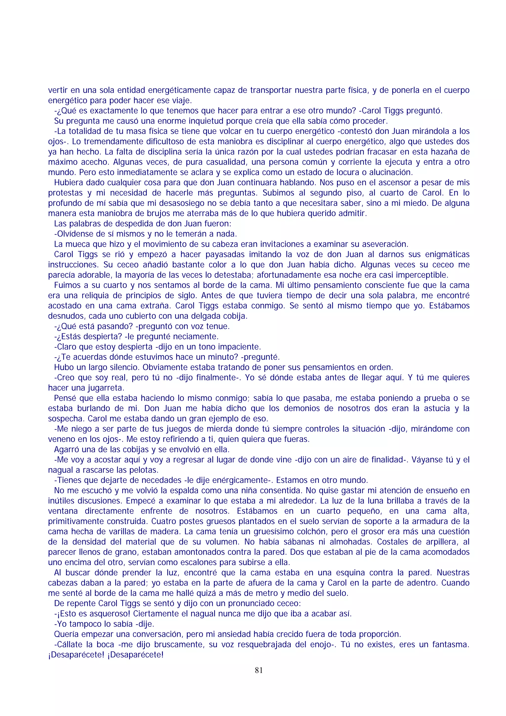 vertir en una sola entidad energéticamente capaz de transportar nuestra parte física, y de ponerla en el cuerpo
energético para poder hacer ese viaje.
-¿Qué es exactamente lo que tenemos que hacer para entrar a ese otro mundo? -Carol Tiggs preguntó.
Su pregunta me causó una enorme inquietud porque creía que ella sabía cómo proceder.
-La totalidad de tu masa física se tiene que volcar en tu cuerpo energético -contestó don Juan mirándola a los
ojos-. Lo tremendamente dificultoso de esta maniobra es disciplinar al cuerpo energético, algo que ustedes dos
ya han hecho. La falta de disciplina sería la única razón por la cual ustedes podrían fracasar en esta hazaña de
máximo acecho. Algunas veces, de pura casualidad, una persona común y corriente la ejecuta y entra a otro
mundo. Pero esto inmediatamente se aclara y se explica como un estado de locura o alucinación.
Hubiera dado cualquier cosa para que don Juan continuara hablando. Nos puso en el ascensor a pesar de mis
protestas y mi necesidad de hacerle más preguntas. Subimos al segundo piso, al cuarto de Carol. En lo
profundo de mí sabía que mi desasosiego no se debía tanto a que necesitara saber, sino a mi miedo. De alguna
manera esta maniobra de brujos me aterraba más de lo que hubiera querido admitir.
Las palabras de despedida de don Juan fueron:
-Olvídense de sí mismos y no le temerán a nada.
La mueca que hizo y el movimiento de su cabeza eran invitaciones a examinar su aseveración.
Carol Tiggs se rió y empezó a hacer payasadas imitando la voz de don Juan al darnos sus enigmáticas
instrucciones. Su ceceo añadió bastante color a lo que don Juan había dicho. Algunas veces su ceceo me
parecía adorable, la mayoría de las veces lo detestaba; afortunadamente esa noche era casi imperceptible.
Fuimos a su cuarto y nos sentamos al borde de la cama. Mi último pensamiento consciente fue que la cama
era una reliquia de principios de siglo. Antes de que tuviera tiempo de decir una sola palabra, me encontré
acostado en una cama extraña. Carol Tiggs estaba conmigo. Se sentó al mismo tiempo que yo. Estábamos
desnudos, cada uno cubierto con una delgada cobija.
-¿Qué está pasando? -preguntó con voz tenue.
-¿Estás despierta? -le pregunté neciamente.
-Claro que estoy despierta -dijo en un tono impaciente.
-¿Te acuerdas dónde estuvimos hace un minuto? -pregunté.
Hubo un largo silencio. Obviamente estaba tratando de poner sus pensamientos en orden.
-Creo que soy real, pero tú no -dijo finalmente-. Yo sé dónde estaba antes de llegar aquí. Y tú me quieres
hacer una jugarreta.
Pensé que ella estaba haciendo lo mismo conmigo; sabía lo que pasaba, me estaba poniendo a prueba o se
estaba burlando de mi. Don Juan me había dicho que los demonios de nosotros dos eran la astucia y la
sospecha. Carol me estaba dando un gran ejemplo de eso.
-Me niego a ser parte de tus juegos de mierda donde tú siempre controles la situación -dijo, mirándome con
veneno en los ojos-. Me estoy refiriendo a ti, quien quiera que fueras.
Agarró una de las cobijas y se envolvió en ella.
-Me voy a acostar aquí y voy a regresar al lugar de donde vine -dijo con un aire de finalidad-. Váyanse tú y el
nagual a rascarse las pelotas.
-Tienes que dejarte de necedades -le dije enérgicamente-. Estamos en otro mundo.
No me escuchó y me volvió la espalda como una niña consentida. No quise gastar mi atención de ensueño en
inútiles discusiones. Empecé a examinar lo que estaba a mi alrededor. La luz de la luna brillaba a través de la
ventana directamente enfrente de nosotros. Estábamos en un cuarto pequeño, en una cama alta,
primitivamente construida. Cuatro postes gruesos plantados en el suelo servían de soporte a la armadura de la
cama hecha de varillas de madera. La cama tenía un gruesísimo colchón, pero el grosor era más una cuestión
de la densidad del material que de su volumen. No había sábanas ni almohadas. Costales de arpillera, al
parecer llenos de grano, estaban amontonados contra la pared. Dos que estaban al pie de la cama acomodados
uno encima del otro, servían como escalones para subirse a ella.
Al buscar dónde prender la luz, encontré que la cama estaba en una esquina contra la pared. Nuestras
cabezas daban a la pared; yo estaba en la parte de afuera de la cama y Carol en la parte de adentro. Cuando
me senté al borde de la cama me hallé quizá a más de metro y medio del suelo.
De repente Carol Tiggs se sentó y dijo con un pronunciado ceceo:
-¡Esto es asqueroso! Ciertamente el nagual nunca me dijo que iba a acabar así.
-Yo tampoco lo sabía -dije.
Quería empezar una conversación, pero mi ansiedad había crecido fuera de toda proporción.
-Cállate la boca -me dijo bruscamente, su voz resquebrajada del enojo-. Tú no existes, eres un fantasma.
¡Desaparécete! ¡Desaparécete!
81

 