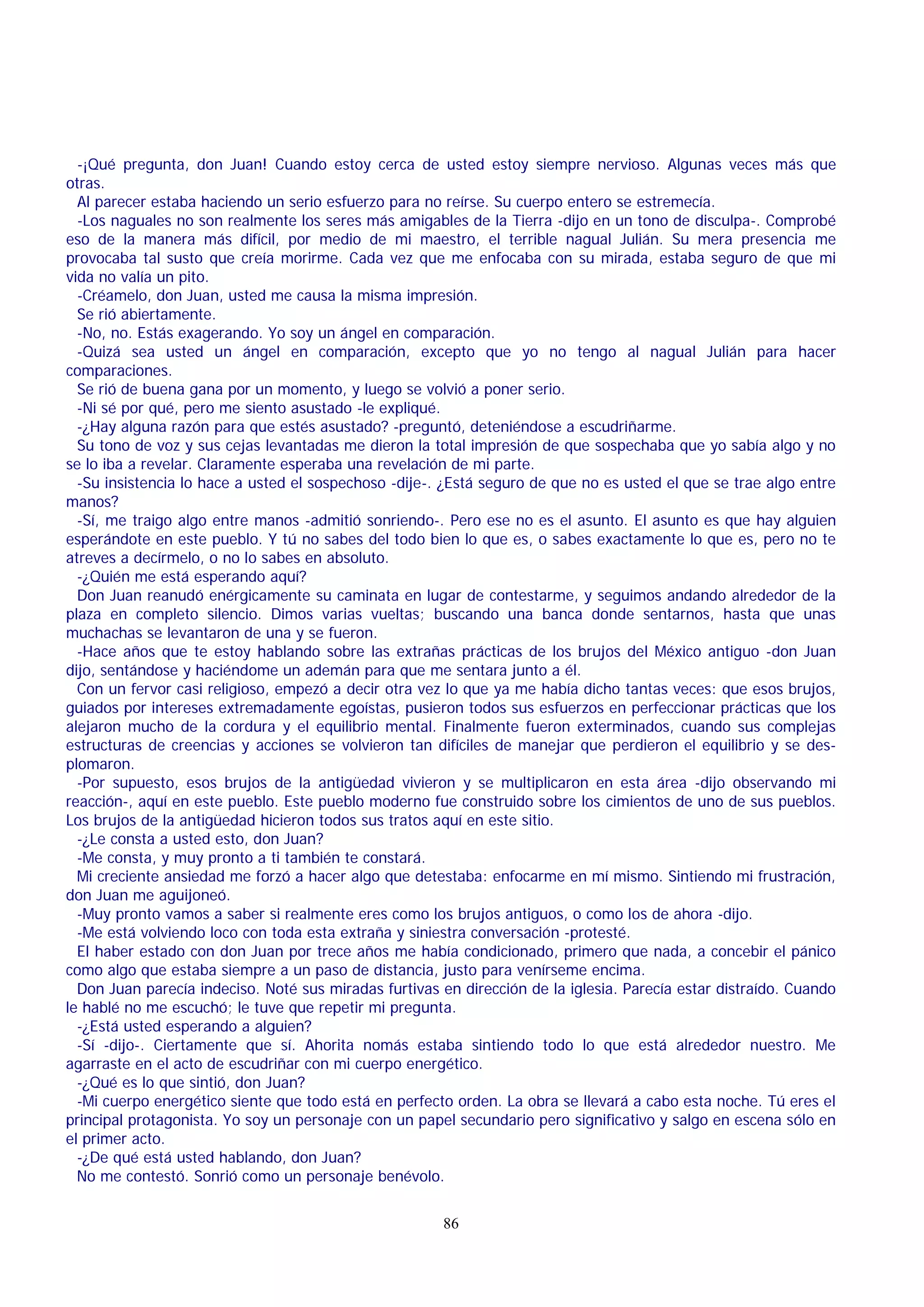 -¡Qué pregunta, don Juan! Cuando estoy cerca de usted estoy siempre nervioso. Algunas veces más que
otras.
Al parecer estaba haciendo un serio esfuerzo para no reírse. Su cuerpo entero se estremecía.
-Los naguales no son realmente los seres más amigables de la Tierra -dijo en un tono de disculpa-. Comprobé
eso de la manera más difícil, por medio de mi maestro, el terrible nagual Julián. Su mera presencia me
provocaba tal susto que creía morirme. Cada vez que me enfocaba con su mirada, estaba seguro de que mi
vida no valía un pito.
-Créamelo, don Juan, usted me causa la misma impresión.
Se rió abiertamente.
-No, no. Estás exagerando. Yo soy un ángel en comparación.
-Quizá sea usted un ángel en comparación, excepto que yo no tengo al nagual Julián para hacer
comparaciones.
Se rió de buena gana por un momento, y luego se volvió a poner serio.
-Ni sé por qué, pero me siento asustado -le expliqué.
-¿Hay alguna razón para que estés asustado? -preguntó, deteniéndose a escudriñarme.
Su tono de voz y sus cejas levantadas me dieron la total impresión de que sospechaba que yo sabía algo y no
se lo iba a revelar. Claramente esperaba una revelación de mi parte.
-Su insistencia lo hace a usted el sospechoso -dije-. ¿Está seguro de que no es usted el que se trae algo entre
manos?
-Sí, me traigo algo entre manos -admitió sonriendo-. Pero ese no es el asunto. El asunto es que hay alguien
esperándote en este pueblo. Y tú no sabes del todo bien lo que es, o sabes exactamente lo que es, pero no te
atreves a decírmelo, o no lo sabes en absoluto.
-¿Quién me está esperando aquí?
Don Juan reanudó enérgicamente su caminata en lugar de contestarme, y seguimos andando alrededor de la
plaza en completo silencio. Dimos varias vueltas; buscando una banca donde sentarnos, hasta que unas
muchachas se levantaron de una y se fueron.
-Hace años que te estoy hablando sobre las extrañas prácticas de los brujos del México antiguo -don Juan
dijo, sentándose y haciéndome un ademán para que me sentara junto a él.
Con un fervor casi religioso, empezó a decir otra vez lo que ya me había dicho tantas veces: que esos brujos,
guiados por intereses extremadamente egoístas, pusieron todos sus esfuerzos en perfeccionar prácticas que los
alejaron mucho de la cordura y el equilibrio mental. Finalmente fueron exterminados, cuando sus complejas
estructuras de creencias y acciones se volvieron tan difíciles de manejar que perdieron el equilibrio y se desplomaron.
-Por supuesto, esos brujos de la antigüedad vivieron y se multiplicaron en esta área -dijo observando mi
reacción-, aquí en este pueblo. Este pueblo moderno fue construido sobre los cimientos de uno de sus pueblos.
Los brujos de la antigüedad hicieron todos sus tratos aquí en este sitio.
-¿Le consta a usted esto, don Juan?
-Me consta, y muy pronto a ti también te constará.
Mi creciente ansiedad me forzó a hacer algo que detestaba: enfocarme en mí mismo. Sintiendo mi frustración,
don Juan me aguijoneó.
-Muy pronto vamos a saber si realmente eres como los brujos antiguos, o como los de ahora -dijo.
-Me está volviendo loco con toda esta extraña y siniestra conversación -protesté.
El haber estado con don Juan por trece años me había condicionado, primero que nada, a concebir el pánico
como algo que estaba siempre a un paso de distancia, justo para venírseme encima.
Don Juan parecía indeciso. Noté sus miradas furtivas en dirección de la iglesia. Parecía estar distraído. Cuando
le hablé no me escuchó; le tuve que repetir mi pregunta.
-¿Está usted esperando a alguien?
-Sí -dijo-. Ciertamente que sí. Ahorita nomás estaba sintiendo todo lo que está alrededor nuestro. Me
agarraste en el acto de escudriñar con mi cuerpo energético.
-¿Qué es lo que sintió, don Juan?
-Mi cuerpo energético siente que todo está en perfecto orden. La obra se llevará a cabo esta noche. Tú eres el
principal protagonista. Yo soy un personaje con un papel secundario pero significativo y salgo en escena sólo en
el primer acto.
-¿De qué está usted hablando, don Juan?
No me contestó. Sonrió como un personaje benévolo.
86

 