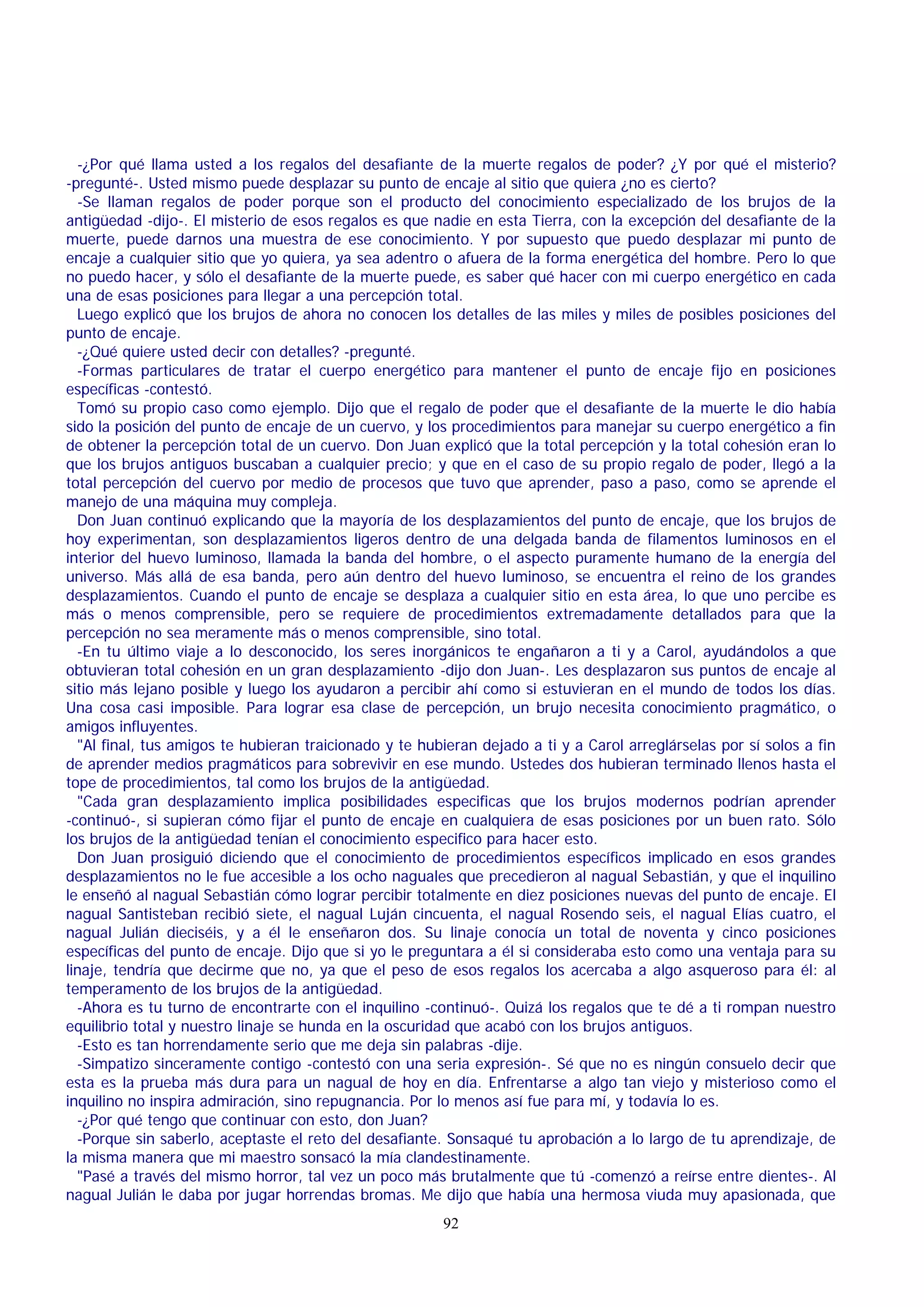 -¿Por qué llama usted a los regalos del desafiante de la muerte regalos de poder? ¿Y por qué el misterio?
-pregunté-. Usted mismo puede desplazar su punto de encaje al sitio que quiera ¿no es cierto?
-Se llaman regalos de poder porque son el producto del conocimiento especializado de los brujos de la
antigüedad -dijo-. El misterio de esos regalos es que nadie en esta Tierra, con la excepción del desafiante de la
muerte, puede darnos una muestra de ese conocimiento. Y por supuesto que puedo desplazar mi punto de
encaje a cualquier sitio que yo quiera, ya sea adentro o afuera de la forma energética del hombre. Pero lo que
no puedo hacer, y sólo el desafiante de la muerte puede, es saber qué hacer con mi cuerpo energético en cada
una de esas posiciones para llegar a una percepción total.
Luego explicó que los brujos de ahora no conocen los detalles de las miles y miles de posibles posiciones del
punto de encaje.
-¿Qué quiere usted decir con detalles? -pregunté.
-Formas particulares de tratar el cuerpo energético para mantener el punto de encaje fijo en posiciones
específicas -contestó.
Tomó su propio caso como ejemplo. Dijo que el regalo de poder que el desafiante de la muerte le dio había
sido la posición del punto de encaje de un cuervo, y los procedimientos para manejar su cuerpo energético a fin
de obtener la percepción total de un cuervo. Don Juan explicó que la total percepción y la total cohesión eran lo
que los brujos antiguos buscaban a cualquier precio; y que en el caso de su propio regalo de poder, llegó a la
total percepción del cuervo por medio de procesos que tuvo que aprender, paso a paso, como se aprende el
manejo de una máquina muy compleja.
Don Juan continuó explicando que la mayoría de los desplazamientos del punto de encaje, que los brujos de
hoy experimentan, son desplazamientos ligeros dentro de una delgada banda de filamentos luminosos en el
interior del huevo luminoso, llamada la banda del hombre, o el aspecto puramente humano de la energía del
universo. Más allá de esa banda, pero aún dentro del huevo luminoso, se encuentra el reino de los grandes
desplazamientos. Cuando el punto de encaje se desplaza a cualquier sitio en esta área, lo que uno percibe es
más o menos comprensible, pero se requiere de procedimientos extremadamente detallados para que la
percepción no sea meramente más o menos comprensible, sino total.
-En tu último viaje a lo desconocido, los seres inorgánicos te engañaron a ti y a Carol, ayudándolos a que
obtuvieran total cohesión en un gran desplazamiento -dijo don Juan-. Les desplazaron sus puntos de encaje al
sitio más lejano posible y luego los ayudaron a percibir ahí como si estuvieran en el mundo de todos los días.
Una cosa casi imposible. Para lograr esa clase de percepción, un brujo necesita conocimiento pragmático, o
amigos influyentes.
"Al final, tus amigos te hubieran traicionado y te hubieran dejado a ti y a Carol arreglárselas por sí solos a fin
de aprender medios pragmáticos para sobrevivir en ese mundo. Ustedes dos hubieran terminado llenos hasta el
tope de procedimientos, tal como los brujos de la antigüedad.
"Cada gran desplazamiento implica posibilidades especificas que los brujos modernos podrían aprender
-continuó-, si supieran cómo fijar el punto de encaje en cualquiera de esas posiciones por un buen rato. Sólo
los brujos de la antigüedad tenían el conocimiento especifico para hacer esto.
Don Juan prosiguió diciendo que el conocimiento de procedimientos específicos implicado en esos grandes
desplazamientos no le fue accesible a los ocho naguales que precedieron al nagual Sebastián, y que el inquilino
le enseñó al nagual Sebastián cómo lograr percibir totalmente en diez posiciones nuevas del punto de encaje. El
nagual Santisteban recibió siete, el nagual Luján cincuenta, el nagual Rosendo seis, el nagual Elías cuatro, el
nagual Julián dieciséis, y a él le enseñaron dos. Su linaje conocía un total de noventa y cinco posiciones
específicas del punto de encaje. Dijo que si yo le preguntara a él si consideraba esto como una ventaja para su
linaje, tendría que decirme que no, ya que el peso de esos regalos los acercaba a algo asqueroso para él: al
temperamento de los brujos de la antigüedad.
-Ahora es tu turno de encontrarte con el inquilino -continuó-. Quizá los regalos que te dé a ti rompan nuestro
equilibrio total y nuestro linaje se hunda en la oscuridad que acabó con los brujos antiguos.
-Esto es tan horrendamente serio que me deja sin palabras -dije.
-Simpatizo sinceramente contigo -contestó con una seria expresión-. Sé que no es ningún consuelo decir que
esta es la prueba más dura para un nagual de hoy en día. Enfrentarse a algo tan viejo y misterioso como el
inquilino no inspira admiración, sino repugnancia. Por lo menos así fue para mí, y todavía lo es.
-¿Por qué tengo que continuar con esto, don Juan?
-Porque sin saberlo, aceptaste el reto del desafiante. Sonsaqué tu aprobación a lo largo de tu aprendizaje, de
la misma manera que mi maestro sonsacó la mía clandestinamente.
"Pasé a través del mismo horror, tal vez un poco más brutalmente que tú -comenzó a reírse entre dientes-. Al
nagual Julián le daba por jugar horrendas bromas. Me dijo que había una hermosa viuda muy apasionada, que
92

 