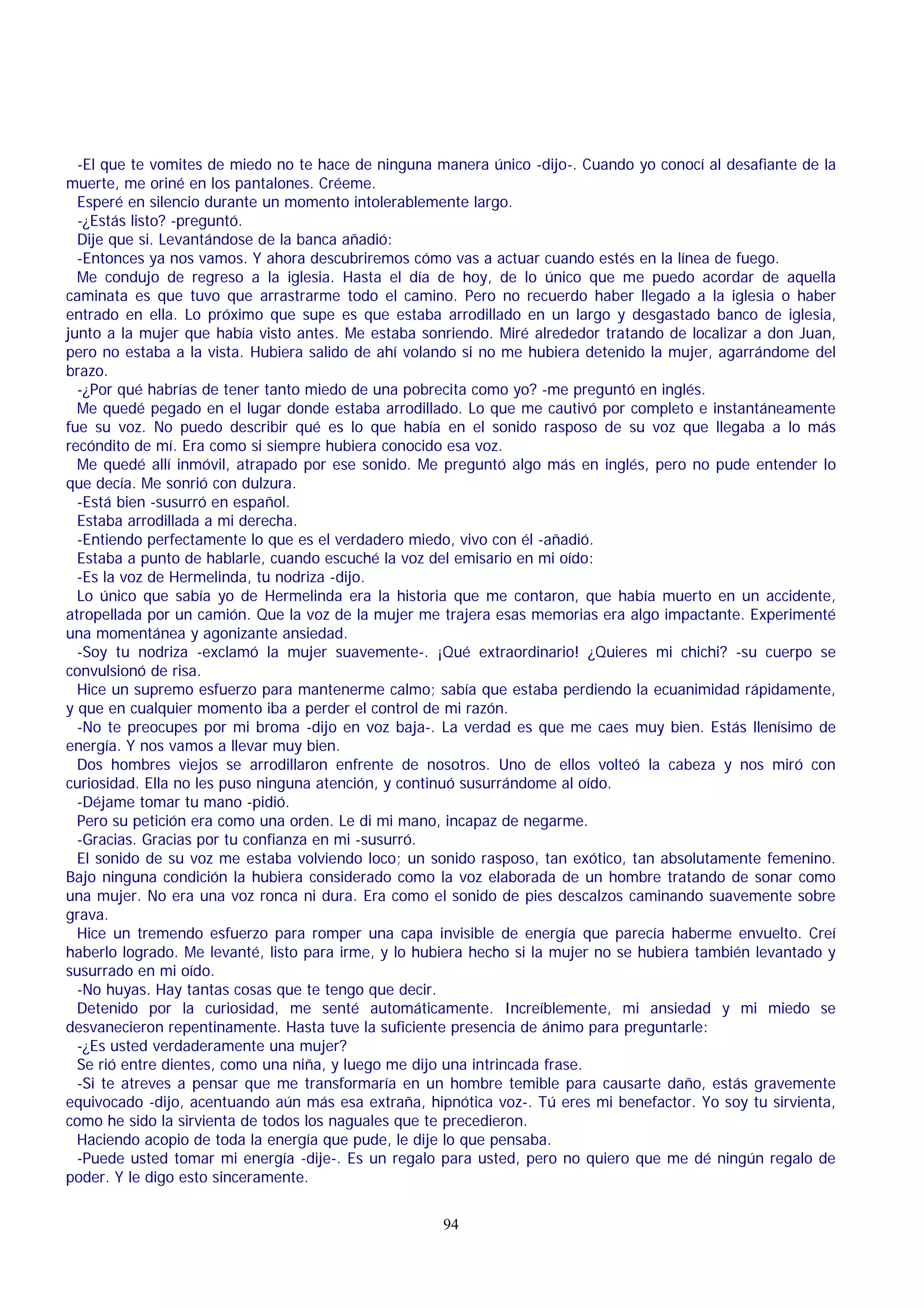 -El que te vomites de miedo no te hace de ninguna manera único -dijo-. Cuando yo conocí al desafiante de la
muerte, me oriné en los pantalones. Créeme.
Esperé en silencio durante un momento intolerablemente largo.
-¿Estás listo? -preguntó.
Dije que si. Levantándose de la banca añadió:
-Entonces ya nos vamos. Y ahora descubriremos cómo vas a actuar cuando estés en la línea de fuego.
Me condujo de regreso a la iglesia. Hasta el día de hoy, de lo único que me puedo acordar de aquella
caminata es que tuvo que arrastrarme todo el camino. Pero no recuerdo haber llegado a la iglesia o haber
entrado en ella. Lo próximo que supe es que estaba arrodillado en un largo y desgastado banco de iglesia,
junto a la mujer que había visto antes. Me estaba sonriendo. Miré alrededor tratando de localizar a don Juan,
pero no estaba a la vista. Hubiera salido de ahí volando si no me hubiera detenido la mujer, agarrándome del
brazo.
-¿Por qué habrías de tener tanto miedo de una pobrecita como yo? -me preguntó en inglés.
Me quedé pegado en el lugar donde estaba arrodillado. Lo que me cautivó por completo e instantáneamente
fue su voz. No puedo describir qué es lo que había en el sonido rasposo de su voz que llegaba a lo más
recóndito de mí. Era como si siempre hubiera conocido esa voz.
Me quedé allí inmóvil, atrapado por ese sonido. Me preguntó algo más en inglés, pero no pude entender lo
que decía. Me sonrió con dulzura.
-Está bien -susurró en español.
Estaba arrodillada a mi derecha.
-Entiendo perfectamente lo que es el verdadero miedo, vivo con él -añadió.
Estaba a punto de hablarle, cuando escuché la voz del emisario en mi oído:
-Es la voz de Hermelinda, tu nodriza -dijo.
Lo único que sabía yo de Hermelinda era la historia que me contaron, que había muerto en un accidente,
atropellada por un camión. Que la voz de la mujer me trajera esas memorias era algo impactante. Experimenté
una momentánea y agonizante ansiedad.
-Soy tu nodriza -exclamó la mujer suavemente-. ¡Qué extraordinario! ¿Quieres mi chichi? -su cuerpo se
convulsionó de risa.
Hice un supremo esfuerzo para mantenerme calmo; sabía que estaba perdiendo la ecuanimidad rápidamente,
y que en cualquier momento iba a perder el control de mi razón.
-No te preocupes por mi broma -dijo en voz baja-. La verdad es que me caes muy bien. Estás llenísimo de
energía. Y nos vamos a llevar muy bien.
Dos hombres viejos se arrodillaron enfrente de nosotros. Uno de ellos volteó la cabeza y nos miró con
curiosidad. Ella no les puso ninguna atención, y continuó susurrándome al oído.
-Déjame tomar tu mano -pidió.
Pero su petición era como una orden. Le di mi mano, incapaz de negarme.
-Gracias. Gracias por tu confianza en mi -susurró.
El sonido de su voz me estaba volviendo loco; un sonido rasposo, tan exótico, tan absolutamente femenino.
Bajo ninguna condición la hubiera considerado como la voz elaborada de un hombre tratando de sonar como
una mujer. No era una voz ronca ni dura. Era como el sonido de pies descalzos caminando suavemente sobre
grava.
Hice un tremendo esfuerzo para romper una capa invisible de energía que parecía haberme envuelto. Creí
haberlo logrado. Me levanté, listo para irme, y lo hubiera hecho si la mujer no se hubiera también levantado y
susurrado en mi oído.
-No huyas. Hay tantas cosas que te tengo que decir.
Detenido por la curiosidad, me senté automáticamente. Increíblemente, mi ansiedad y mi miedo se
desvanecieron repentinamente. Hasta tuve la suficiente presencia de ánimo para preguntarle:
-¿Es usted verdaderamente una mujer?
Se rió entre dientes, como una niña, y luego me dijo una intrincada frase.
-Si te atreves a pensar que me transformaría en un hombre temible para causarte daño, estás gravemente
equivocado -dijo, acentuando aún más esa extraña, hipnótica voz-. Tú eres mi benefactor. Yo soy tu sirvienta,
como he sido la sirvienta de todos los naguales que te precedieron.
Haciendo acopio de toda la energía que pude, le dije lo que pensaba.
-Puede usted tomar mi energía -dije-. Es un regalo para usted, pero no quiero que me dé ningún regalo de
poder. Y le digo esto sinceramente.
94

 