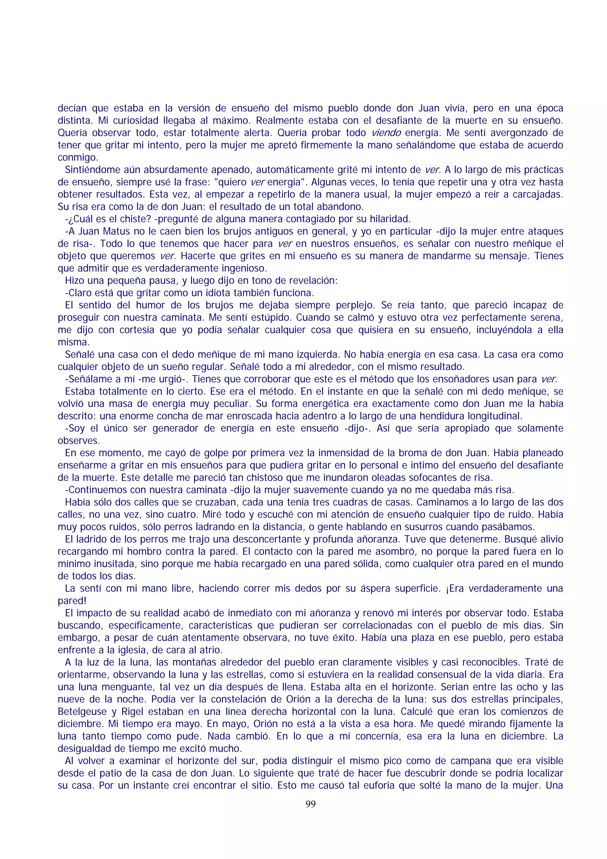 decían que estaba en la versión de ensueño del mismo pueblo donde don Juan vivía, pero en una época
distinta. Mi curiosidad llegaba al máximo. Realmente estaba con el desafiante de la muerte en su ensueño.
Quería observar todo, estar totalmente alerta. Quería probar todo viendo energía. Me sentí avergonzado de
tener que gritar mi intento, pero la mujer me apretó firmemente la mano señalándome que estaba de acuerdo
conmigo.
Sintiéndome aún absurdamente apenado, automáticamente grité mi intento de ver. A lo largo de mis prácticas
de ensueño, siempre usé la frase: "quiero ver energía". Algunas veces, lo tenía que repetir una y otra vez hasta
obtener resultados. Esta vez, al empezar a repetirlo de la manera usual, la mujer empezó a reír a carcajadas.
Su risa era como la de don Juan: el resultado de un total abandono.
-¿Cuál es el chiste? -pregunté de alguna manera contagiado por su hilaridad.
-A Juan Matus no le caen bien los brujos antiguos en general, y yo en particular -dijo la mujer entre ataques
de risa-. Todo lo que tenemos que hacer para ver en nuestros ensueños, es señalar con nuestro meñique el
objeto que queremos ver. Hacerte que grites en mi ensueño es su manera de mandarme su mensaje. Tienes
que admitir que es verdaderamente ingenioso.
Hizo una pequeña pausa, y luego dijo en tono de revelación:
-Claro está que gritar como un idiota también funciona.
El sentido del humor de los brujos me dejaba siempre perplejo. Se reía tanto, que pareció incapaz de
proseguir con nuestra caminata. Me sentí estúpido. Cuando se calmó y estuvo otra vez perfectamente serena,
me dijo con cortesía que yo podía señalar cualquier cosa que quisiera en su ensueño, incluyéndola a ella
misma.
Señalé una casa con el dedo meñique de mi mano izquierda. No había energía en esa casa. La casa era como
cualquier objeto de un sueño regular. Señalé todo a mi alrededor, con el mismo resultado.
-Señálame a mí -me urgió-. Tienes que corroborar que este es el método que los ensoñadores usan para ver.
Estaba totalmente en lo cierto. Ese era el método. En el instante en que la señalé con mi dedo meñique, se
volvió una masa de energía muy peculiar. Su forma energética era exactamente como don Juan me la había
descrito: una enorme concha de mar enroscada hacia adentro a lo largo de una hendidura longitudinal.
-Soy el único ser generador de energía en este ensueño -dijo-. Así que sería apropiado que solamente
observes.
En ese momento, me cayó de golpe por primera vez la inmensidad de la broma de don Juan. Había planeado
enseñarme a gritar en mis ensueños para que pudiera gritar en lo personal e intimo del ensueño del desafiante
de la muerte. Este detalle me pareció tan chistoso que me inundaron oleadas sofocantes de risa.
-Continuemos con nuestra caminata -dijo la mujer suavemente cuando ya no me quedaba más risa.
Había sólo dos calles que se cruzaban, cada una tenía tres cuadras de casas. Caminamos a lo largo de las dos
calles, no una vez, sino cuatro. Miré todo y escuché con mi atención de ensueño cualquier tipo de ruido. Había
muy pocos ruidos, sólo perros ladrando en la distancia, o gente hablando en susurros cuando pasábamos.
El ladrido de los perros me trajo una desconcertante y profunda añoranza. Tuve que detenerme. Busqué alivio
recargando mi hombro contra la pared. El contacto con la pared me asombró, no porque la pared fuera en lo
mínimo inusitada, sino porque me había recargado en una pared sólida, como cualquier otra pared en el mundo
de todos los días.
La sentí con mi mano libre, haciendo correr mis dedos por su áspera superficie. ¡Era verdaderamente una
pared!
El impacto de su realidad acabó de inmediato con mi añoranza y renovó mi interés por observar todo. Estaba
buscando, específicamente, características que pudieran ser correlacionadas con el pueblo de mis días. Sin
embargo, a pesar de cuán atentamente observara, no tuve éxito. Había una plaza en ese pueblo, pero estaba
enfrente a la iglesia, de cara al atrio.
A la luz de la luna, las montañas alrededor del pueblo eran claramente visibles y casi reconocibles. Traté de
orientarme, observando la luna y las estrellas, como si estuviera en la realidad consensual de la vida diaria. Era
una luna menguante, tal vez un día después de llena. Estaba alta en el horizonte. Serian entre las ocho y las
nueve de la noche. Podía ver la constelación de Orión a la derecha de la luna; sus dos estrellas principales,
Betelgeuse y Rigel estaban en una línea derecha horizontal con la luna. Calculé que eran los comienzos de
diciembre. Mi tiempo era mayo. En mayo, Orión no está a la vista a esa hora. Me quedé mirando fijamente la
luna tanto tiempo como pude. Nada cambió. En lo que a mí concernía, esa era la luna en diciembre. La
desigualdad de tiempo me excitó mucho.
Al volver a examinar el horizonte del sur, podía distinguir el mismo pico como de campana que era visible
desde el patio de la casa de don Juan. Lo siguiente que traté de hacer fue descubrir donde se podría localizar
su casa. Por un instante creí encontrar el sitio. Esto me causó tal euforia que solté la mano de la mujer. Una
99

 