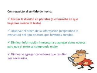 Con respecto al sentido del texto:
 Revisar la división en párrafos (o el formato en que
hayamos creado el texto).
 Observar el orden de la información (respetando la
estructura del tipo de texto que hayamos creado).
 Eliminar información innecesaria o agregar datos nuevos
para que el texto se comprenda mejor.
 Eliminar o agregar conectores que resultan
ser necesarios.
 