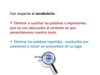 Con respecto al vocabulario :
 Eliminar o sustituir las palabras o expresiones
que no son adecuadas al contexto en que
presentaremos nuestro texto.
 Eliminar las palabras repetidas, sustituirlas por
sinónimos o incluir un pronombre en su lugar.
 