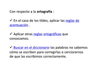 Con respecto a la ortografía :
 En el caso de los tildes, aplicar las reglas de
acentuación .
 Aplicar otras reglas ortográficas que
conozcamos.
 Buscar en el diccionario las palabras no sabemos
cómo se escriben para corregirlas o cerciorarnos
de que las escribimos correctamente.
 