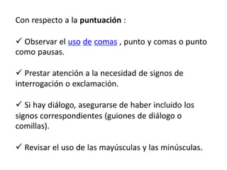 Con respecto a la puntuación :
 Observar el uso de comas , punto y comas o punto
como pausas.
 Prestar atención a la necesidad de signos de
interrogación o exclamación.
 Si hay diálogo, asegurarse de haber incluido los
signos correspondientes (guiones de diálogo o
comillas).
 Revisar el uso de las mayúsculas y las minúsculas.
 