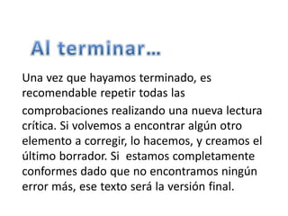 Una vez que hayamos terminado, es
recomendable repetir todas las
comprobaciones realizando una nueva lectura
crítica. Si volvemos a encontrar algún otro
elemento a corregir, lo hacemos, y creamos el
último borrador. Si estamos completamente
conformes dado que no encontramos ningún
error más, ese texto será la versión final.
 