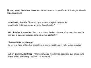 Richard North Patterson, narrador: "La escritura no es producto de la magia, sino de
la perseverancia
Aristóteles, filósofo: "Somos lo que hacemos repetidamente. La
excelencia, entonces, no es un acto. Es un hábito."
John Steinbeck, narrador: "Las correcciones hechas durante el proceso de creación
son, por lo general, excusas para no seguir adelante."
Sir Francis Bacon, filósofo
La lectura hace al hombre completo; la conversación, ágil, y el escribir, preciso.
Albert Einstein, científico : “ Hay una fuerza motriz más poderosa que el vapor, la
electricidad y la energía atómica: la voluntad .”
 