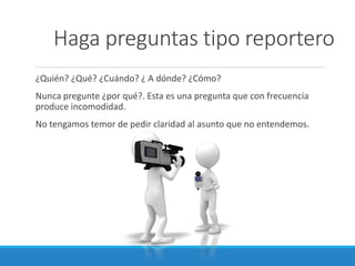 Haga preguntas tipo reportero
¿Quién? ¿Qué? ¿Cuándo? ¿ A dónde? ¿Cómo?
Nunca pregunte ¿por qué?. Esta es una pregunta que con frecuencia
produce incomodidad.
No tengamos temor de pedir claridad al asunto que no entendemos.

 