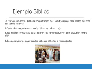 Ejemplo Bíblico
En varios incidentes bíblicos encontramos que los discípulos eran malos oyentes
por varias razones:
1. Sólo oían las palabras, y no las ideas o el mensaje.
2. No hacían preguntas para aclarar los conceptos, sino que discutían entre
ellos
3. Las conclusiones equivocadas obligaba al Señor a reprenderlos

 