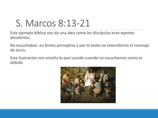 S. Marcos 8:13-21
Este ejemplo bíblico nos da una idea como los discípulos eran oyentes
desatentos.

No escuchaban en forma perceptiva y por lo tanto no entendieron el mensaje
de Jesús.
Esta ilustración nos enseña lo que sucede cuando no escuchamos como es
debido

 