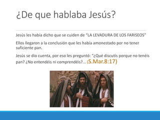 ¿De que hablaba Jesús?
Jesús les había dicho que se cuiden de “LA LEVADURA DE LOS FARISEOS”
Ellos llegaron a la conclusión que les había amonestado por no tener
suficiente pan.
Jesús se dio cuenta, por eso les preguntó: “¿Qué discutís porque no tenéis
pan? ¿No entendéis ni comprendéis?... (S.Mar.8:17)

 