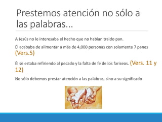 Prestemos atención no sólo a
las palabras...
A Jesús no le interesaba el hecho que no habían traido pan.
Él acababa de alimentar a más de 4,000 personas con solamente 7 panes

(Vers.5)
Él se estaba refiriendo al pecado y la falta de fe de los fariseos. (Vers.

12)
No sólo debemos prestar atención a las palabras, sino a su significado

11 y

 