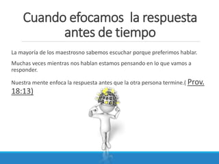 Cuando efocamos la respuesta
antes de tiempo
La mayoría de los maestrosno sabemos escuchar porque preferimos hablar.
Muchas veces mientras nos hablan estamos pensando en lo que vamos a
responder.
Nuestra mente enfoca la respuesta antes que la otra persona termine.( Prov.

18:13)

 
